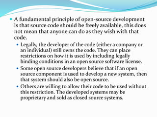  A fundamental principle of open-source development
is that source code should be freely available, this does
not mean that anyone can do as they wish with that
code.
 Legally, the developer of the code (either a company or
an individual) still owns the code. They can place
restrictions on how it is used by including legally
binding conditions in an open source software license.
 Some open source developers believe that if an open
source component is used to develop a new system, then
that system should also be open source.
 Others are willing to allow their code to be used without
this restriction. The developed systems may be
proprietary and sold as closed source systems.
 