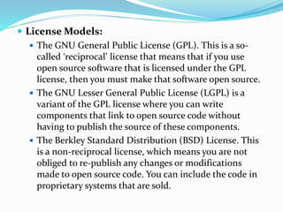  License Models:
 The GNU General Public License (GPL). This is a so-
called ‘reciprocal’ license that means that if you use
open source software that is licensed under the GPL
license, then you must make that software open source.
 The GNU Lesser General Public License (LGPL) is a
variant of the GPL license where you can write
components that link to open source code without
having to publish the source of these components.
 The Berkley Standard Distribution (BSD) License. This
is a non-reciprocal license, which means you are not
obliged to re-publish any changes or modifications
made to open source code. You can include the code in
proprietary systems that are sold.
 