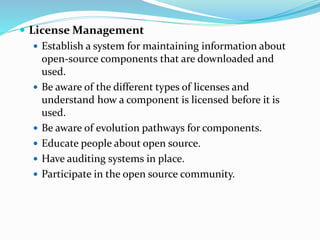  License Management
 Establish a system for maintaining information about
open-source components that are downloaded and
used.
 Be aware of the different types of licenses and
understand how a component is licensed before it is
used.
 Be aware of evolution pathways for components.
 Educate people about open source.
 Have auditing systems in place.
 Participate in the open source community.
 
