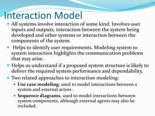 Interaction Model
 All systems involve interaction of some kind. Involves user
inputs and outputs, interaction between the system being
developed and other systems or interaction between the
components of the system.
 Helps to identify user requirements. Modeling system to
system interaction highlights the communication problems
that may arise.
 Helps us understand if a proposed system structure is likely to
deliver the required system performance and dependability.
 Two related approaches to interaction modeling:
 Use case modeling, used to model interactions between a
system and external actors .
 Sequence diagrams, used to model interactions between
system components, although external agents may also be
included.
 