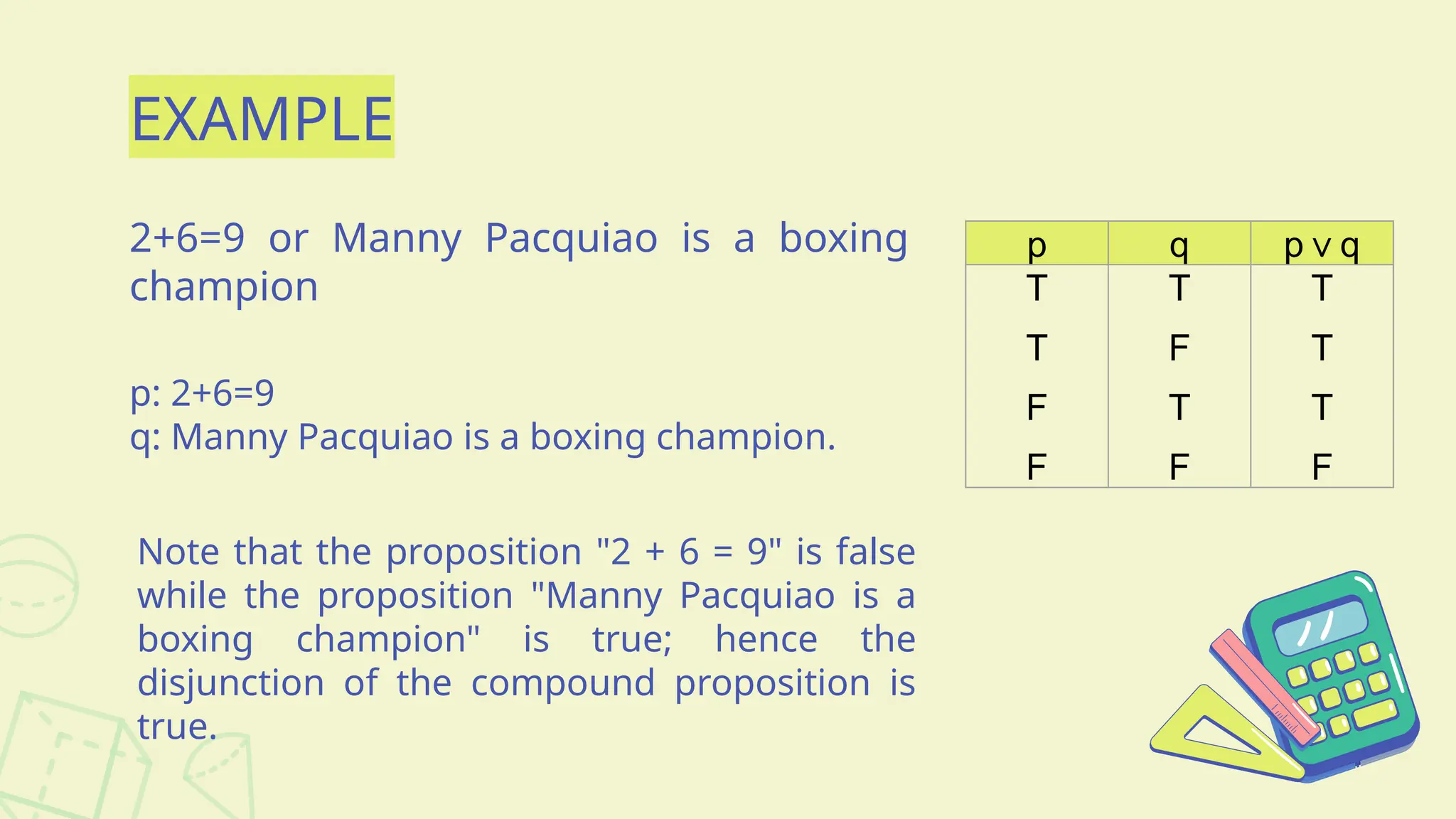 EXAMPLE
2+6=9 or Manny Pacquiao is a boxing
champion
p q p q
∨
T
T
F
F
T
F
T
F
T
T
T
F
p: 2+6=9
q: Manny Pacquiao is a boxing champion.
Note that the proposition "2 + 6 = 9" is false
while the proposition "Manny Pacquiao is a
boxing champion" is true; hence the
disjunction of the compound proposition is
true.
 