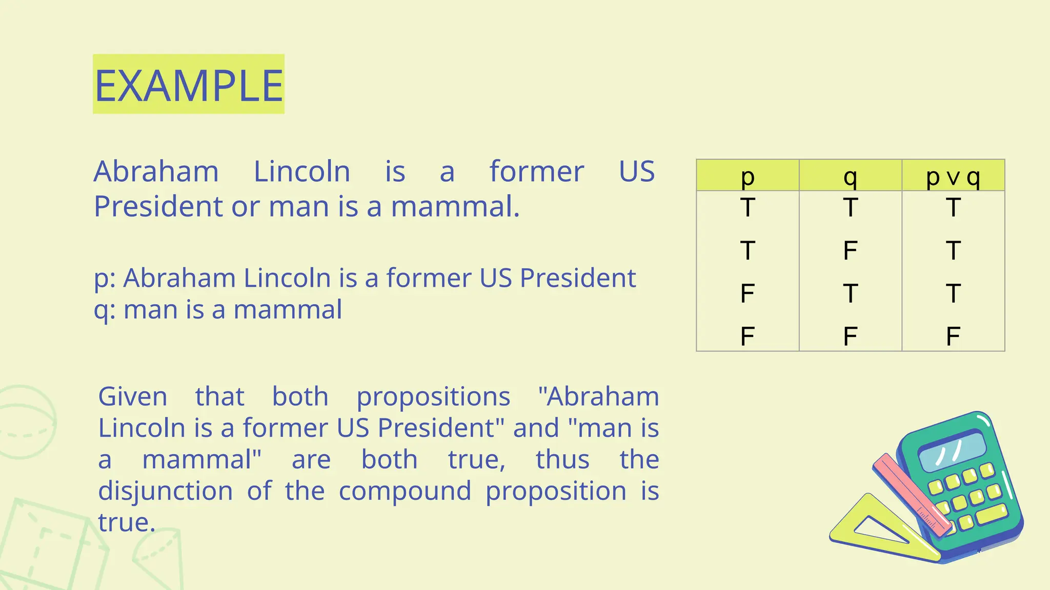 EXAMPLE
Abraham Lincoln is a former US
President or man is a mammal.
p q p q
∨
T
T
F
F
T
F
T
F
T
T
T
F
p: Abraham Lincoln is a former US President
q: man is a mammal
Given that both propositions "Abraham
Lincoln is a former US President" and "man is
a mammal" are both true, thus the
disjunction of the compound proposition is
true.
 