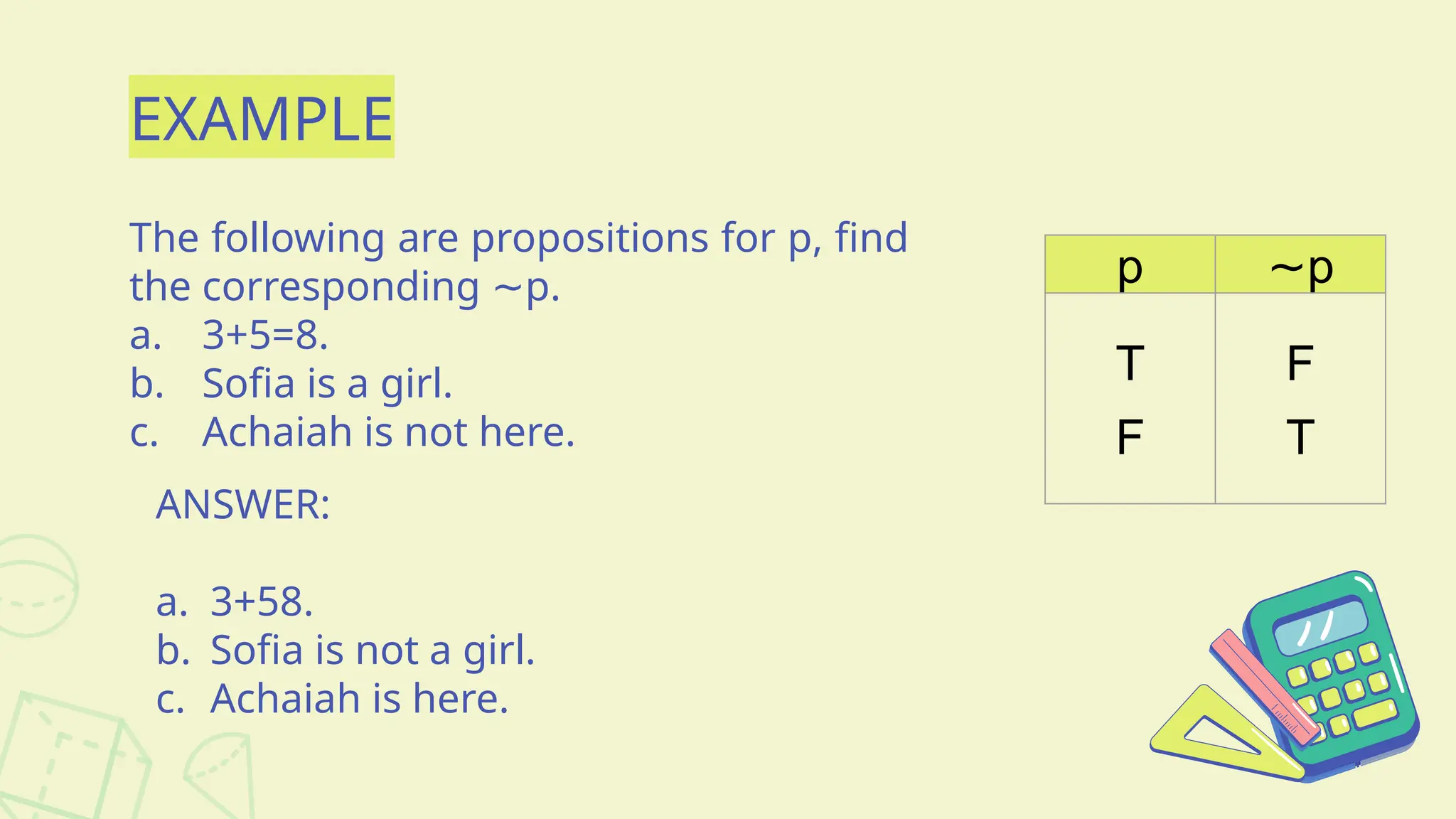 EXAMPLE
The following are propositions for p, find
the corresponding p.
∼
a. 3+5=8.
b. Sofia is a girl.
c. Achaiah is not here.
ANSWER:
a. 3+58.
b. Sofia is not a girl.
c. Achaiah is here.
p ∼p
T
F
F
T
 