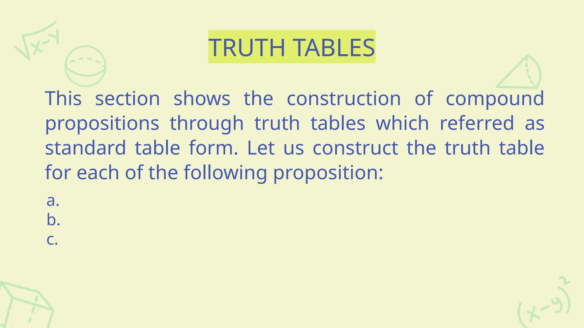 TRUTH TABLES
This section shows the construction of compound
propositions through truth tables which referred as
standard table form. Let us construct the truth table
for each of the following proposition:
a.
b.
c.
 