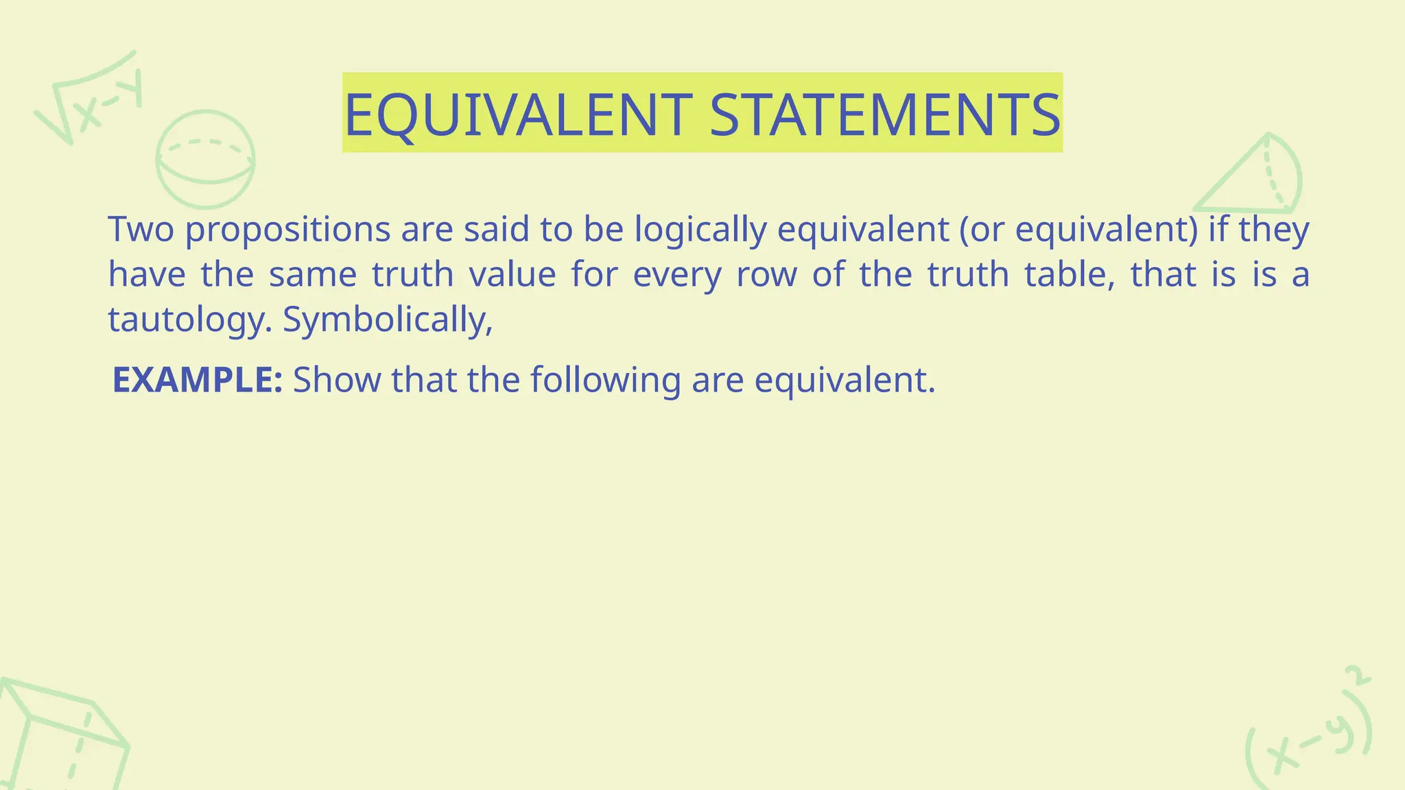 EQUIVALENT STATEMENTS
Two propositions are said to be logically equivalent (or equivalent) if they
have the same truth value for every row of the truth table, that is is a
tautology. Symbolically,
EXAMPLE: Show that the following are equivalent.
 