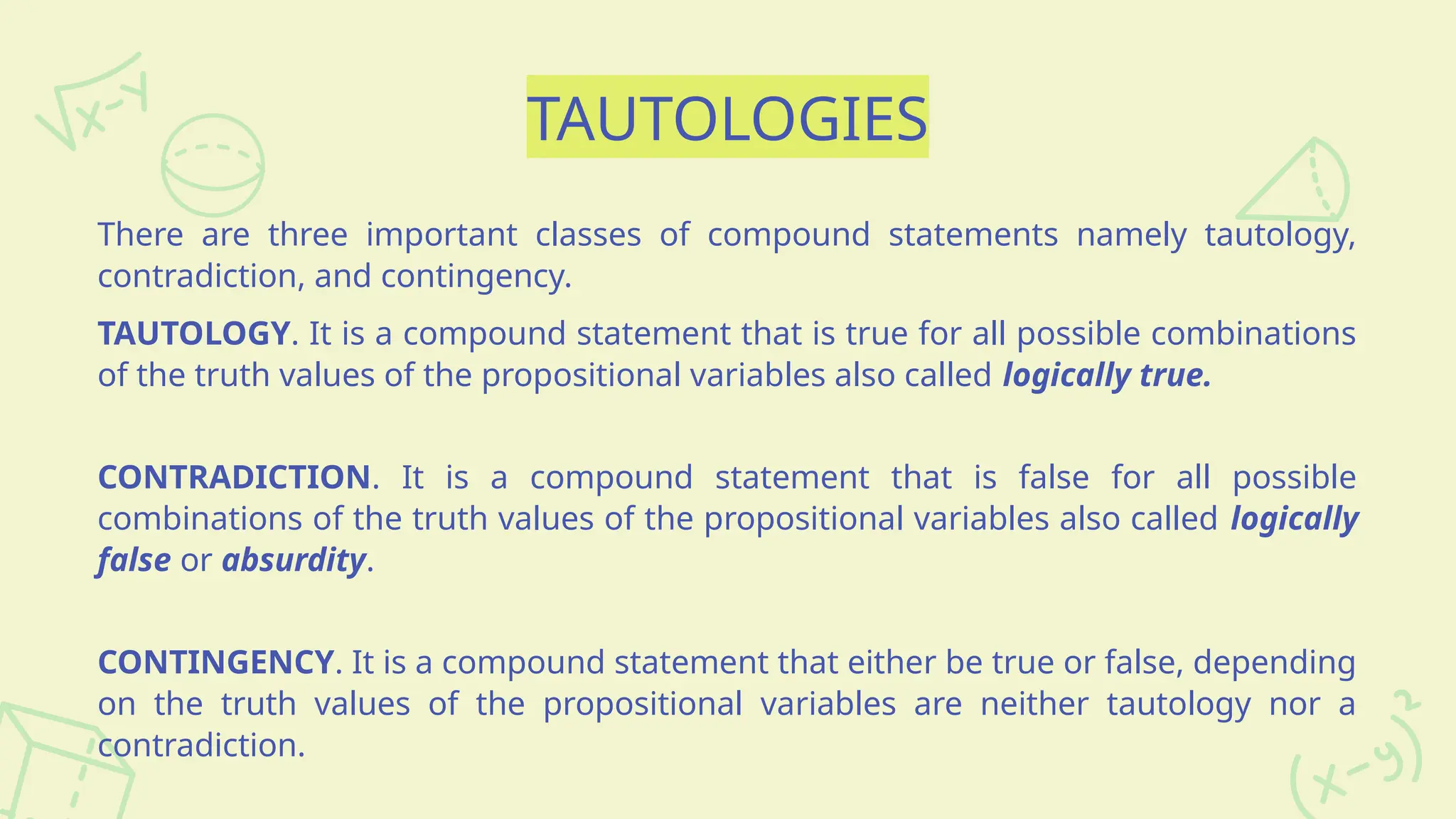 TAUTOLOGIES
There are three important classes of compound statements namely tautology,
contradiction, and contingency.
TAUTOLOGY. It is a compound statement that is true for all possible combinations
of the truth values of the propositional variables also called logically true.
CONTRADICTION. It is a compound statement that is false for all possible
combinations of the truth values of the propositional variables also called logically
false or absurdity.
CONTINGENCY. It is a compound statement that either be true or false, depending
on the truth values of the propositional variables are neither tautology nor a
contradiction.
 