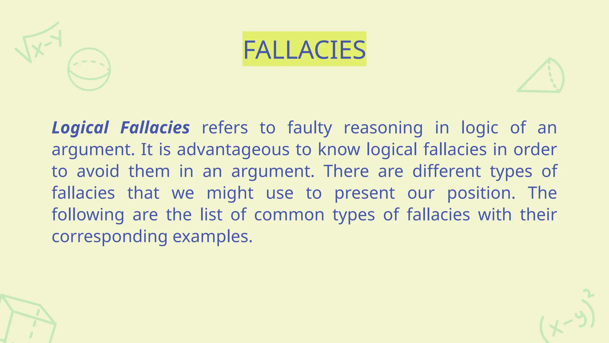 FALLACIES
Logical Fallacies refers to faulty reasoning in logic of an
argument. It is advantageous to know logical fallacies in order
to avoid them in an argument. There are different types of
fallacies that we might use to present our position. The
following are the list of common types of fallacies with their
corresponding examples.
 