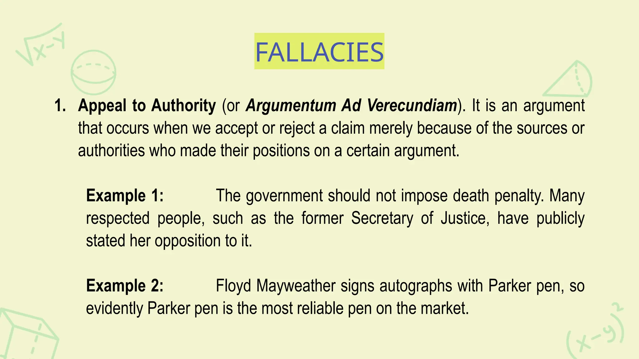 FALLACIES
1. Appeal to Authority (or Argumentum Ad Verecundiam). It is an argument
that occurs when we accept or reject a claim merely because of the sources or
authorities who made their positions on a certain argument.
Example 1: The government should not impose death penalty. Many
respected people, such as the former Secretary of Justice, have publicly
stated her opposition to it.
Example 2: Floyd Mayweather signs autographs with Parker pen, so
evidently Parker pen is the most reliable pen on the market.
 