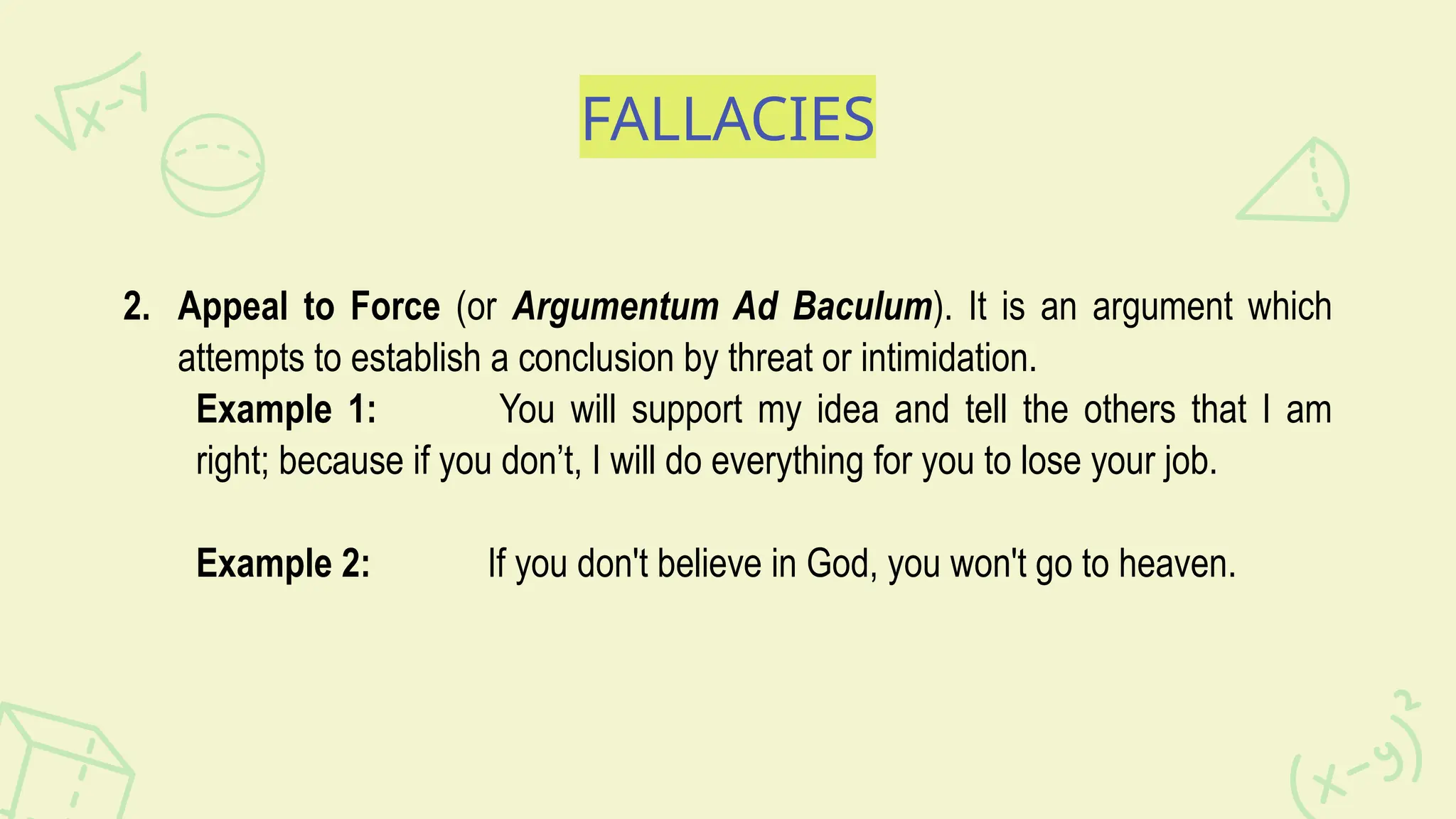 FALLACIES
2. Appeal to Force (or Argumentum Ad Baculum). It is an argument which
attempts to establish a conclusion by threat or intimidation.
Example 1: You will support my idea and tell the others that I am
right; because if you don’t, I will do everything for you to lose your job.
Example 2: If you don't believe in God, you won't go to heaven.
 