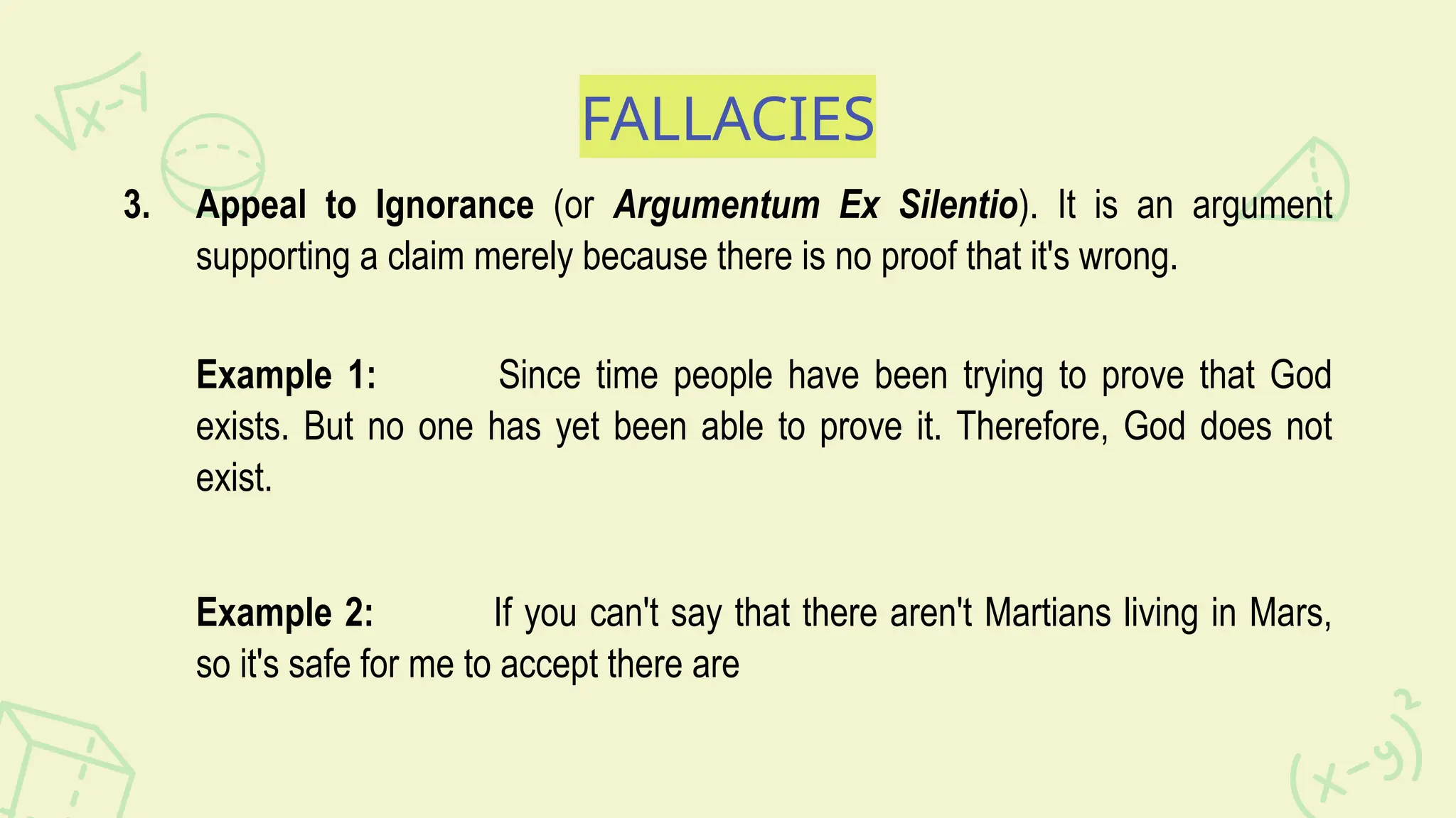FALLACIES
3. Appeal to Ignorance (or Argumentum Ex Silentio). It is an argument
supporting a claim merely because there is no proof that it's wrong.
Example 1: Since time people have been trying to prove that God
exists. But no one has yet been able to prove it. Therefore, God does not
exist.
Example 2: If you can't say that there aren't Martians living in Mars,
so it's safe for me to accept there are
 