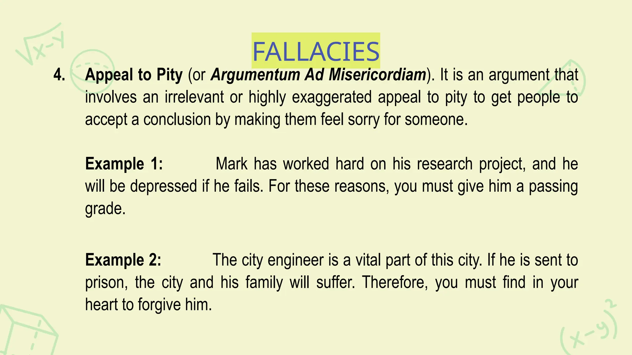FALLACIES
4. Appeal to Pity (or Argumentum Ad Misericordiam). It is an argument that
involves an irrelevant or highly exaggerated appeal to pity to get people to
accept a conclusion by making them feel sorry for someone.
Example 1: Mark has worked hard on his research project, and he
will be depressed if he fails. For these reasons, you must give him a passing
grade.
Example 2: The city engineer is a vital part of this city. If he is sent to
prison, the city and his family will suffer. Therefore, you must find in your
heart to forgive him.
 