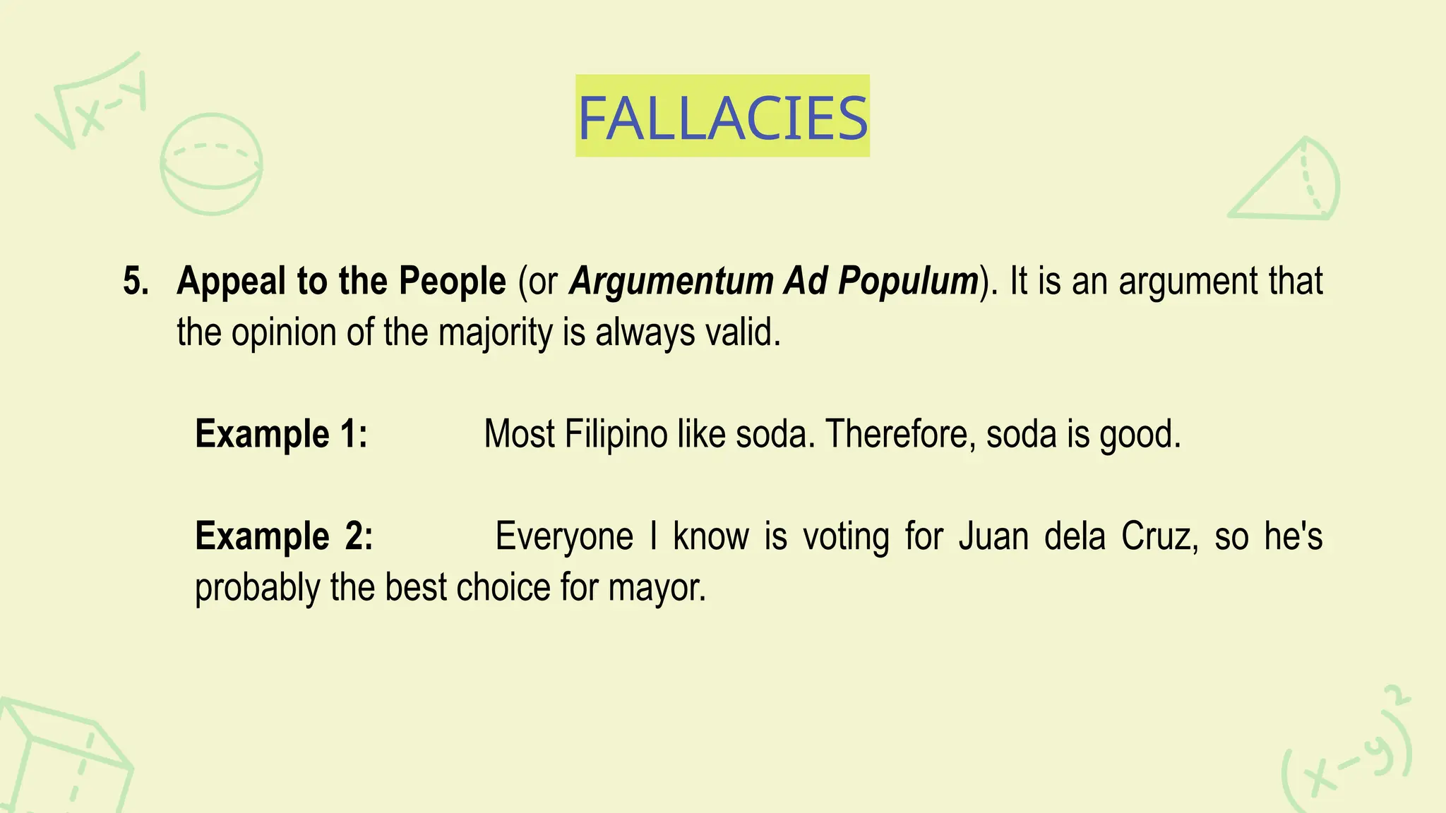 FALLACIES
5. Appeal to the People (or Argumentum Ad Populum). It is an argument that
the opinion of the majority is always valid.
Example 1: Most Filipino like soda. Therefore, soda is good.
Example 2: Everyone I know is voting for Juan dela Cruz, so he's
probably the best choice for mayor.
 
