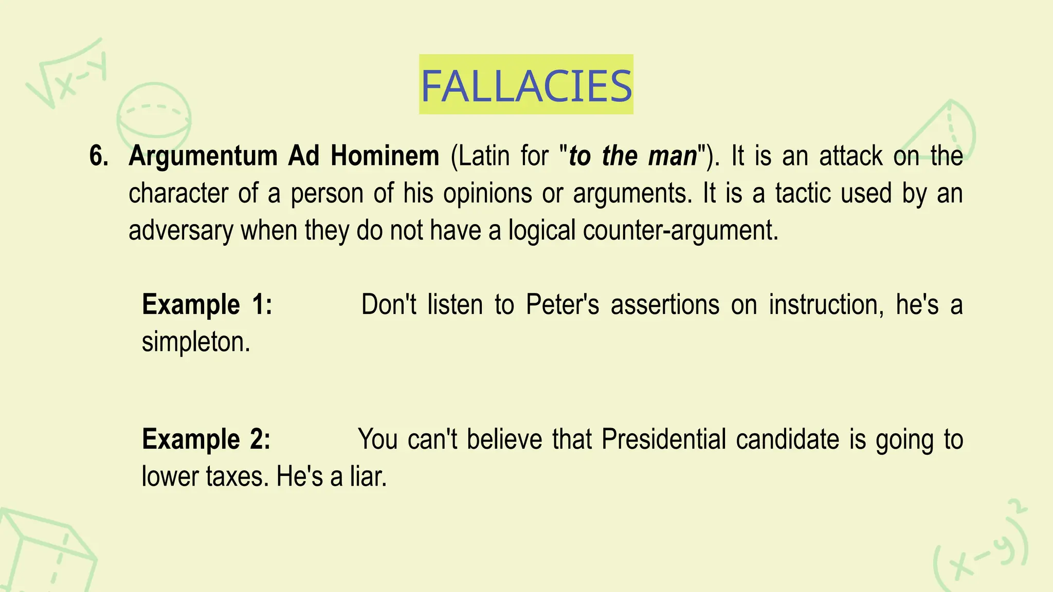 FALLACIES
6. Argumentum Ad Hominem (Latin for "to the man"). It is an attack on the
character of a person of his opinions or arguments. It is a tactic used by an
adversary when they do not have a logical counter-argument.
Example 1: Don't listen to Peter's assertions on instruction, he's a
simpleton.
Example 2: You can't believe that Presidential candidate is going to
lower taxes. He's a liar.
 