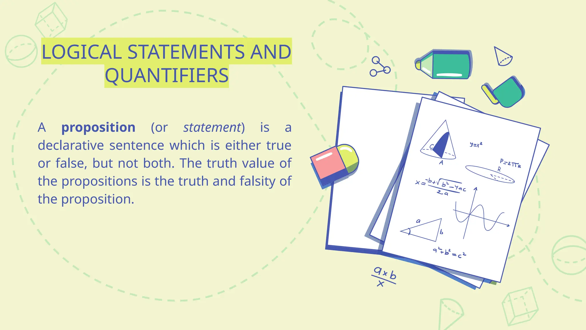 LOGICAL STATEMENTS AND
QUANTIFIERS
A proposition (or statement) is a
declarative sentence which is either true
or false, but not both. The truth value of
the propositions is the truth and falsity of
the proposition.
 
