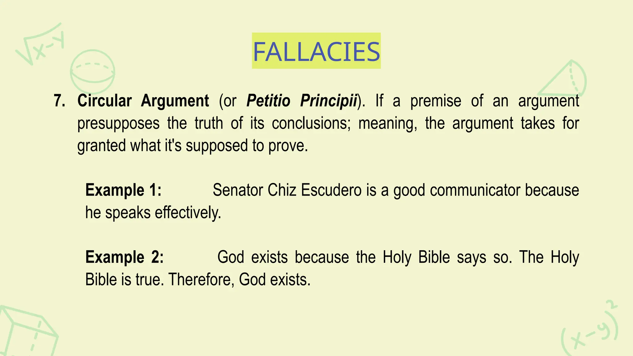 FALLACIES
7. Circular Argument (or Petitio Principii). If a premise of an argument
presupposes the truth of its conclusions; meaning, the argument takes for
granted what it's supposed to prove.
Example 1: Senator Chiz Escudero is a good communicator because
he speaks effectively.
Example 2: God exists because the Holy Bible says so. The Holy
Bible is true. Therefore, God exists.
 