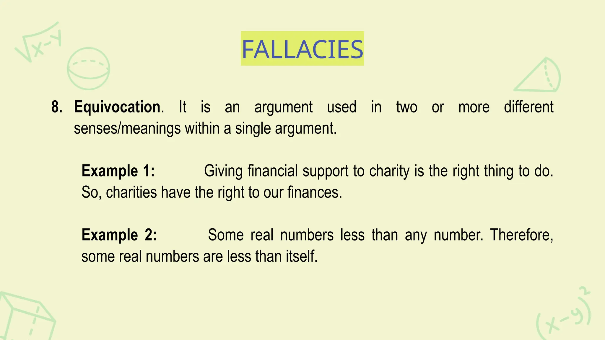 FALLACIES
8. Equivocation. It is an argument used in two or more different
senses/meanings within a single argument.
Example 1: Giving financial support to charity is the right thing to do.
So, charities have the right to our finances.
Example 2: Some real numbers less than any number. Therefore,
some real numbers are less than itself.
 