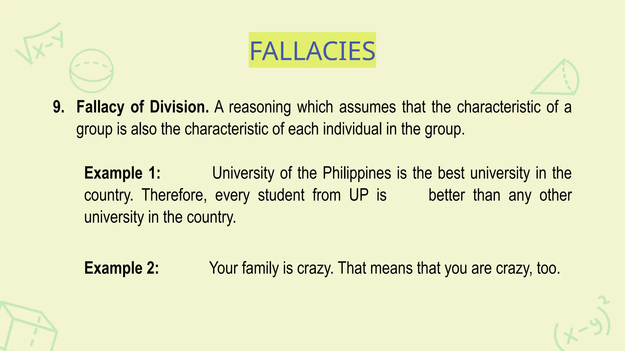 FALLACIES
9. Fallacy of Division. A reasoning which assumes that the characteristic of a
group is also the characteristic of each individual in the group.
Example 1: University of the Philippines is the best university in the
country. Therefore, every student from UP is better than any other
university in the country.
Example 2: Your family is crazy. That means that you are crazy, too.
 