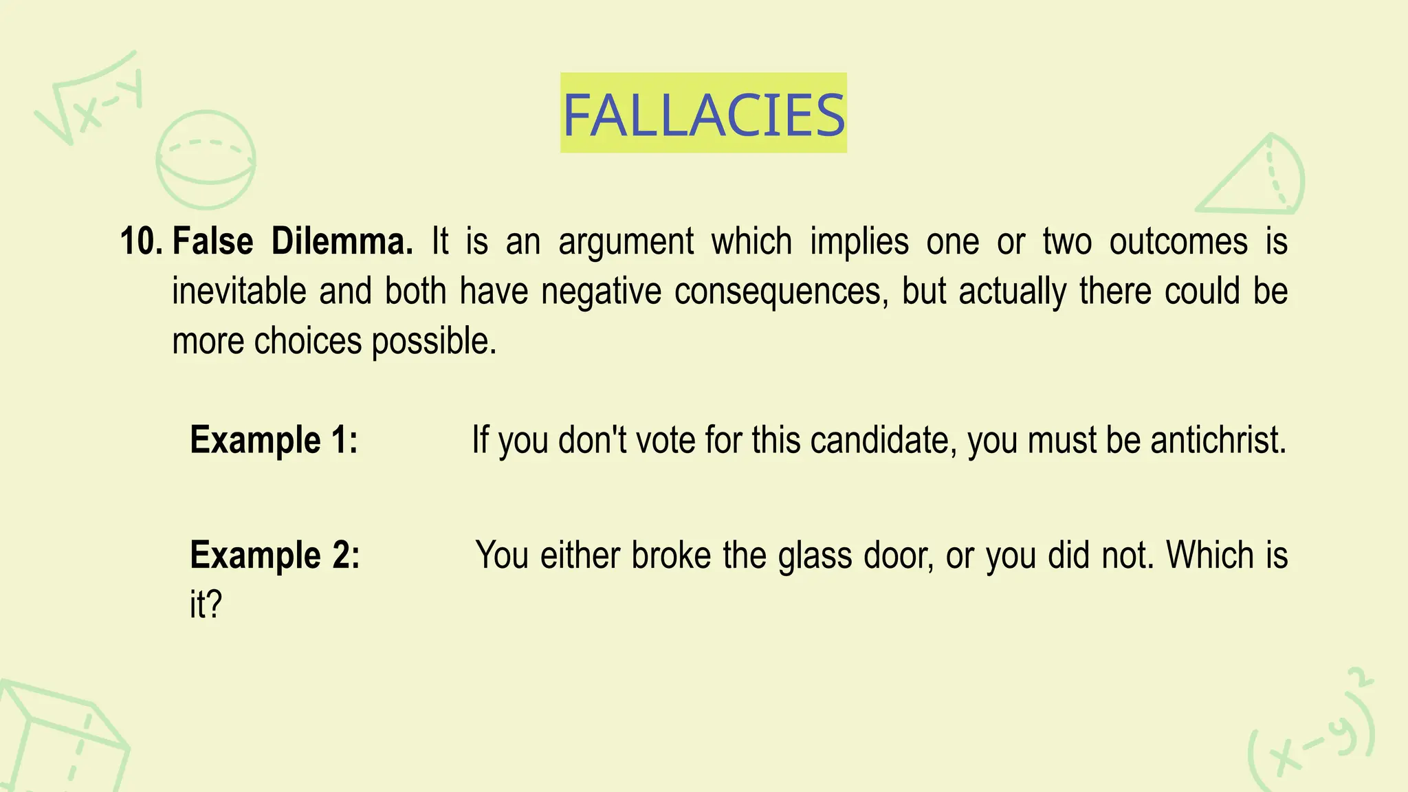 FALLACIES
10. False Dilemma. It is an argument which implies one or two outcomes is
inevitable and both have negative consequences, but actually there could be
more choices possible.
Example 1: If you don't vote for this candidate, you must be antichrist.
Example 2: You either broke the glass door, or you did not. Which is
it?
 