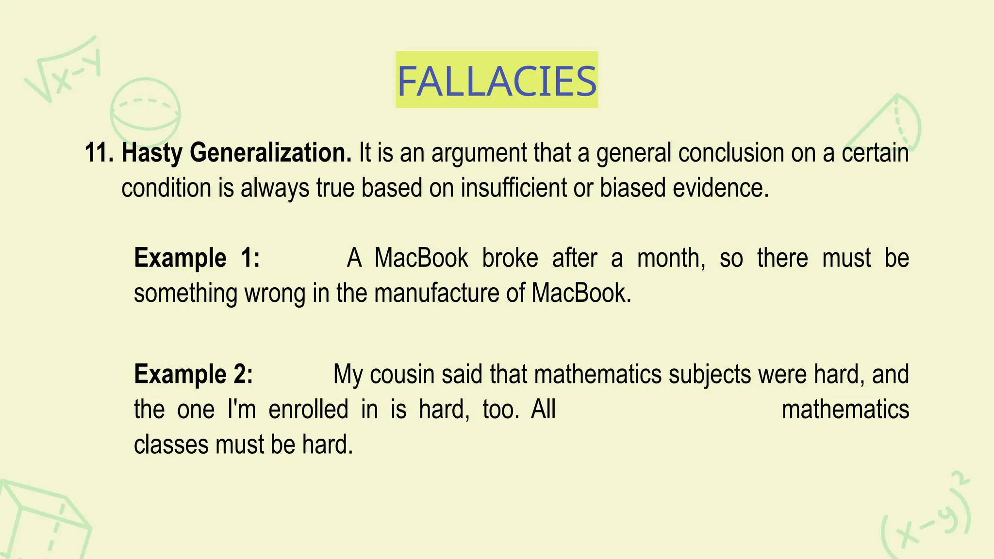FALLACIES
11. Hasty Generalization. It is an argument that a general conclusion on a certain
condition is always true based on insufficient or biased evidence.
Example 1: A MacBook broke after a month, so there must be
something wrong in the manufacture of MacBook.
Example 2: My cousin said that mathematics subjects were hard, and
the one I'm enrolled in is hard, too. All mathematics
classes must be hard.
 