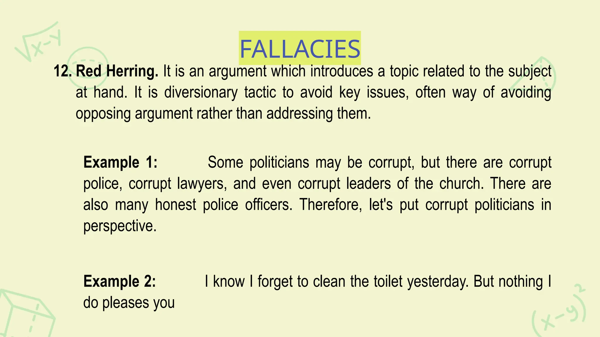 FALLACIES
12. Red Herring. It is an argument which introduces a topic related to the subject
at hand. It is diversionary tactic to avoid key issues, often way of avoiding
opposing argument rather than addressing them.
Example 1: Some politicians may be corrupt, but there are corrupt
police, corrupt lawyers, and even corrupt leaders of the church. There are
also many honest police officers. Therefore, let's put corrupt politicians in
perspective.
Example 2: I know I forget to clean the toilet yesterday. But nothing I
do pleases you
 