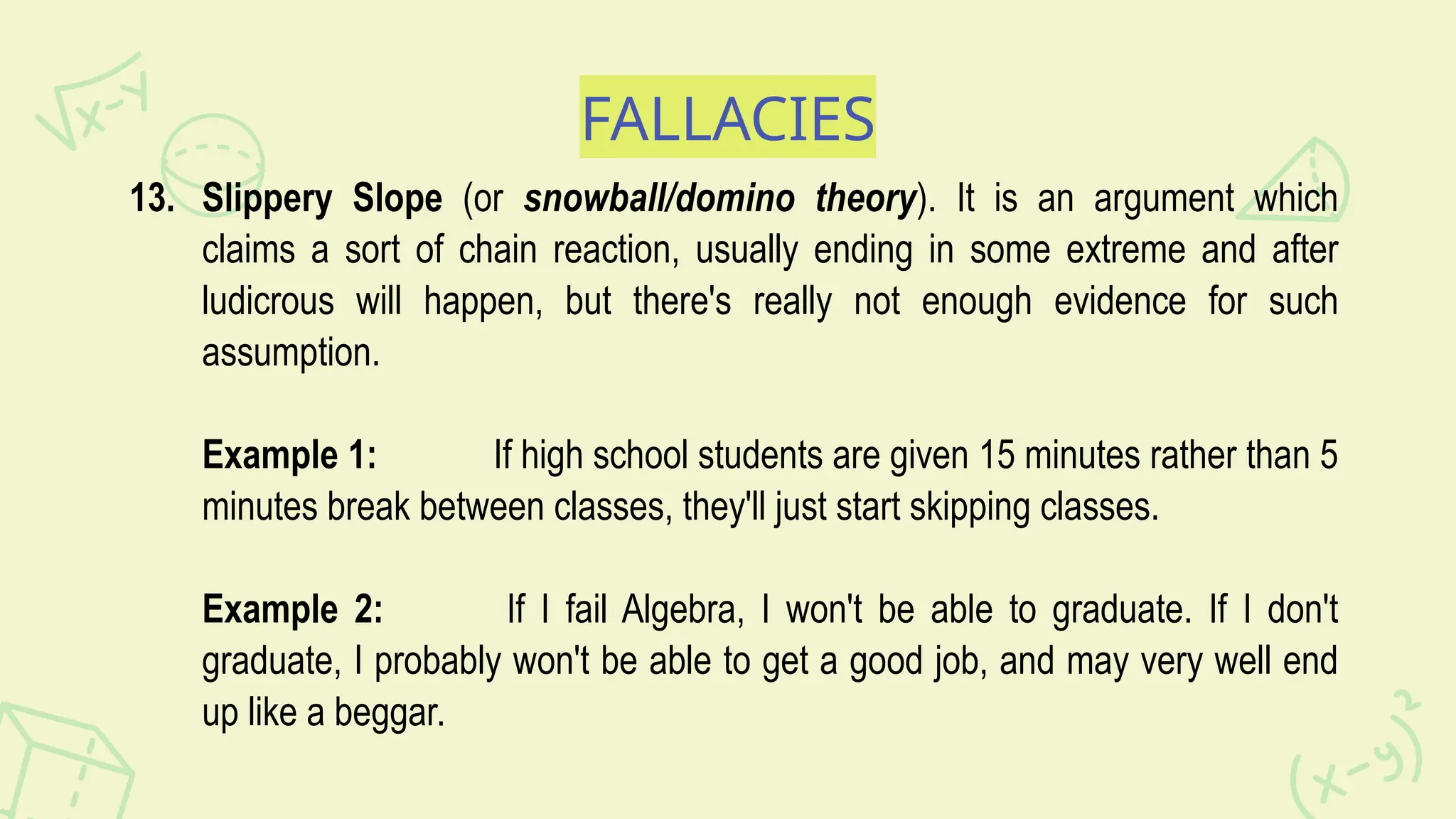 FALLACIES
13. Slippery Slope (or snowball/domino theory). It is an argument which
claims a sort of chain reaction, usually ending in some extreme and after
ludicrous will happen, but there's really not enough evidence for such
assumption.
Example 1: If high school students are given 15 minutes rather than 5
minutes break between classes, they'll just start skipping classes.
Example 2: If I fail Algebra, I won't be able to graduate. If I don't
graduate, I probably won't be able to get a good job, and may very well end
up like a beggar.
 