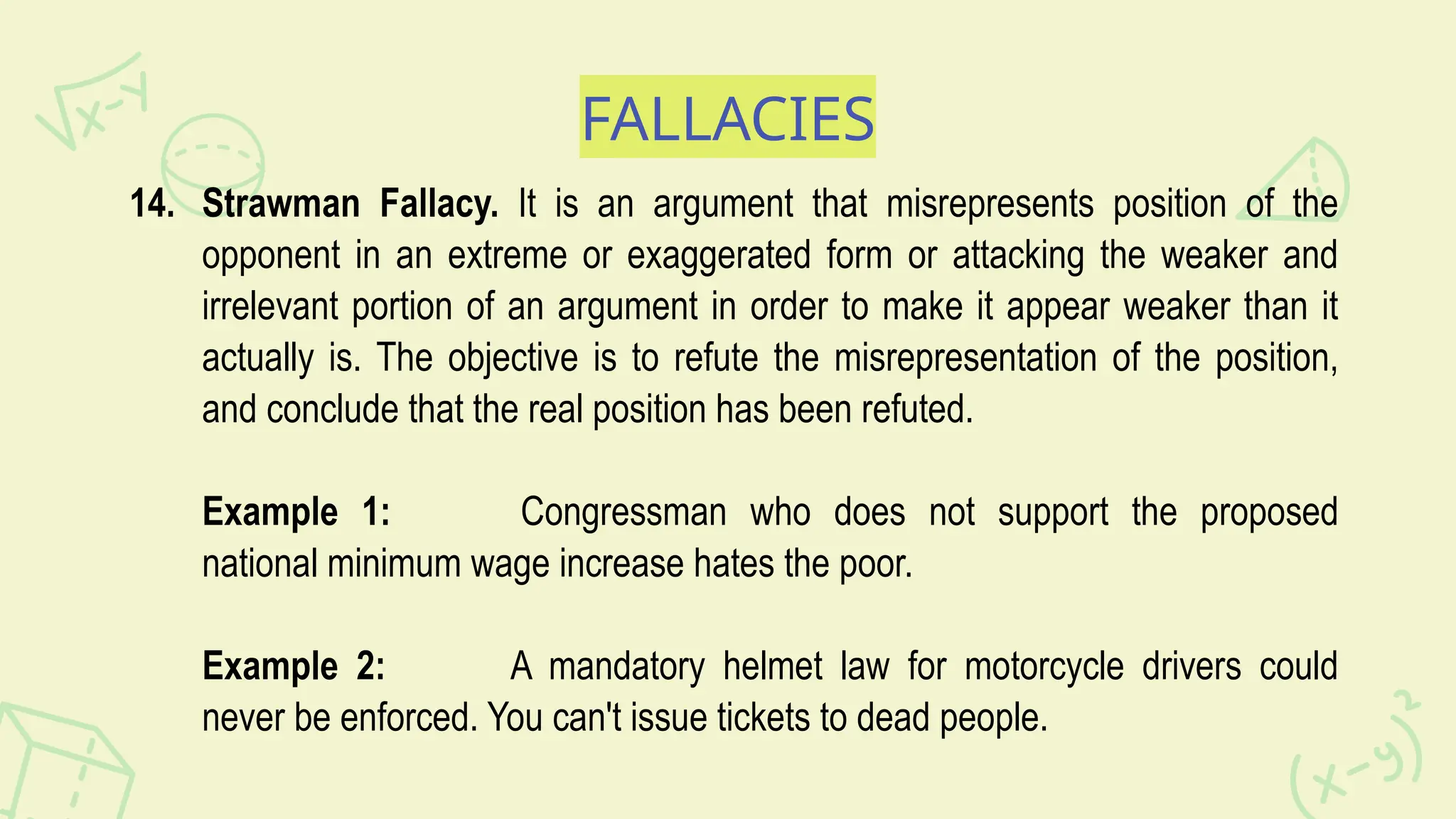 FALLACIES
14. Strawman Fallacy. It is an argument that misrepresents position of the
opponent in an extreme or exaggerated form or attacking the weaker and
irrelevant portion of an argument in order to make it appear weaker than it
actually is. The objective is to refute the misrepresentation of the position,
and conclude that the real position has been refuted.
Example 1: Congressman who does not support the proposed
national minimum wage increase hates the poor.
Example 2: A mandatory helmet law for motorcycle drivers could
never be enforced. You can't issue tickets to dead people.
 