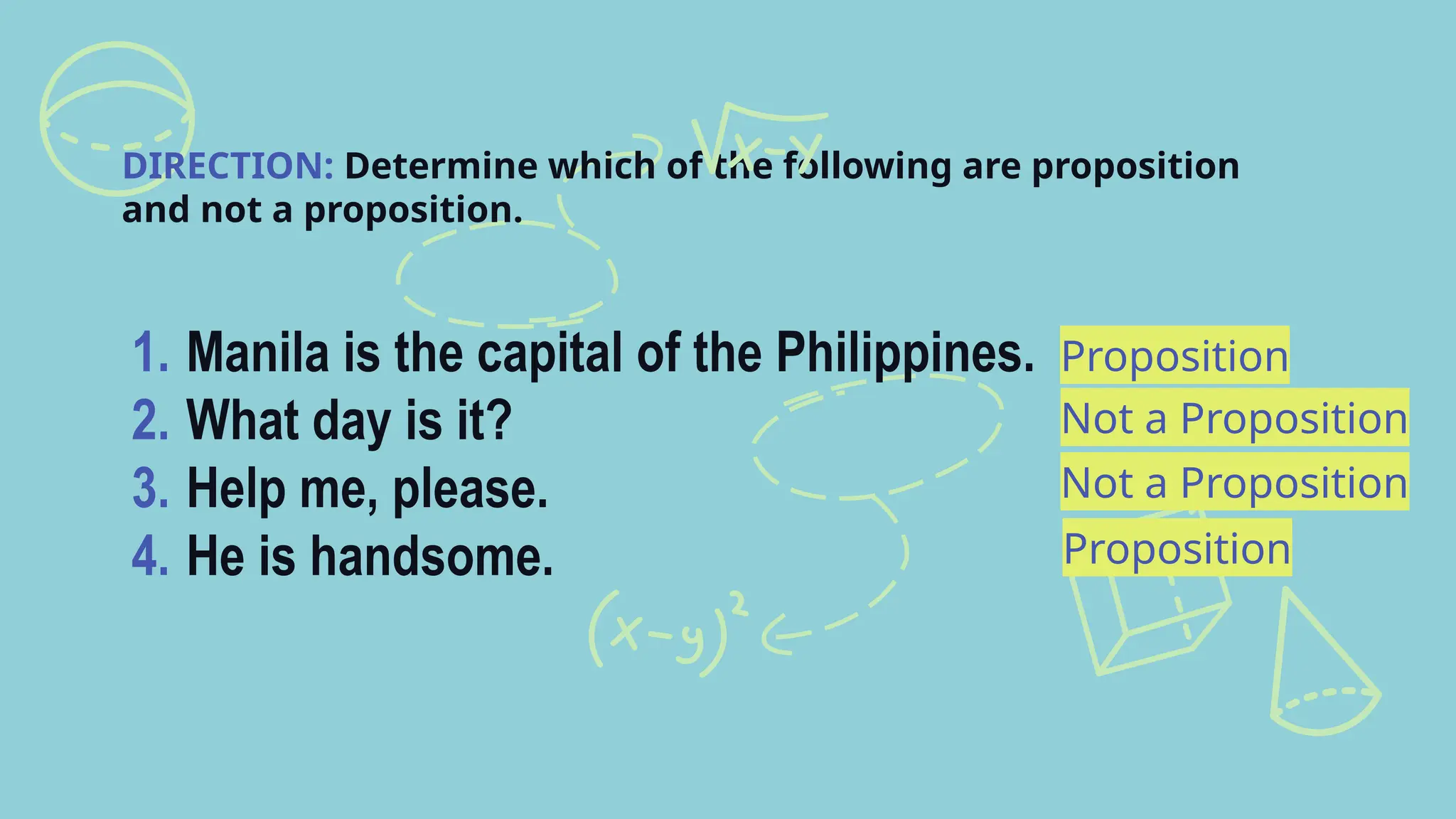 Proposition
DIRECTION: Determine which of the following are proposition
and not a proposition.
1. Manila is the capital of the Philippines.
2. What day is it?
3. Help me, please.
4. He is handsome.
Not a Proposition
Not a Proposition
Proposition
 