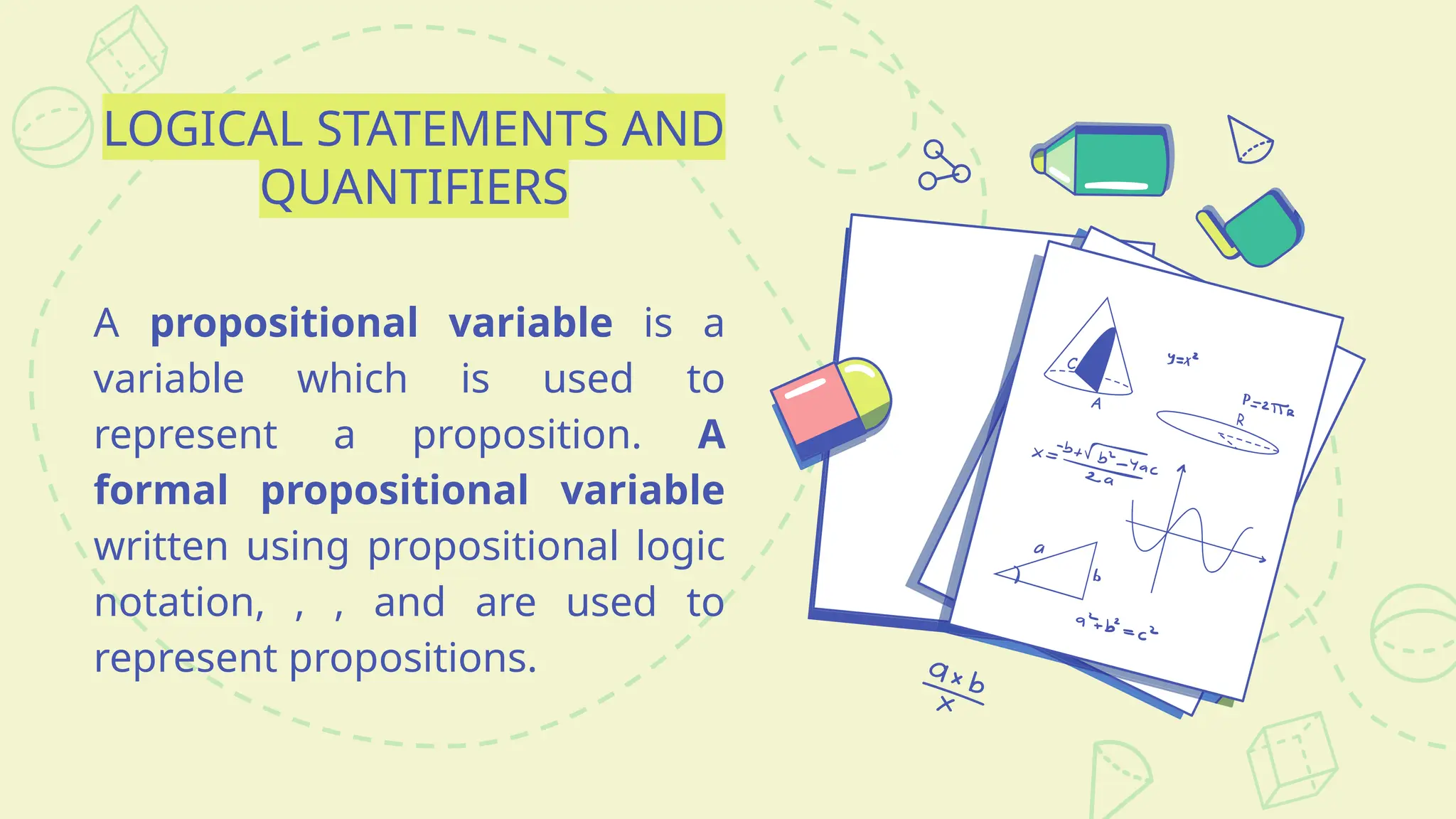 LOGICAL STATEMENTS AND
QUANTIFIERS
A propositional variable is a
variable which is used to
represent a proposition. A
formal propositional variable
written using propositional logic
notation, , , and are used to
represent propositions.
 