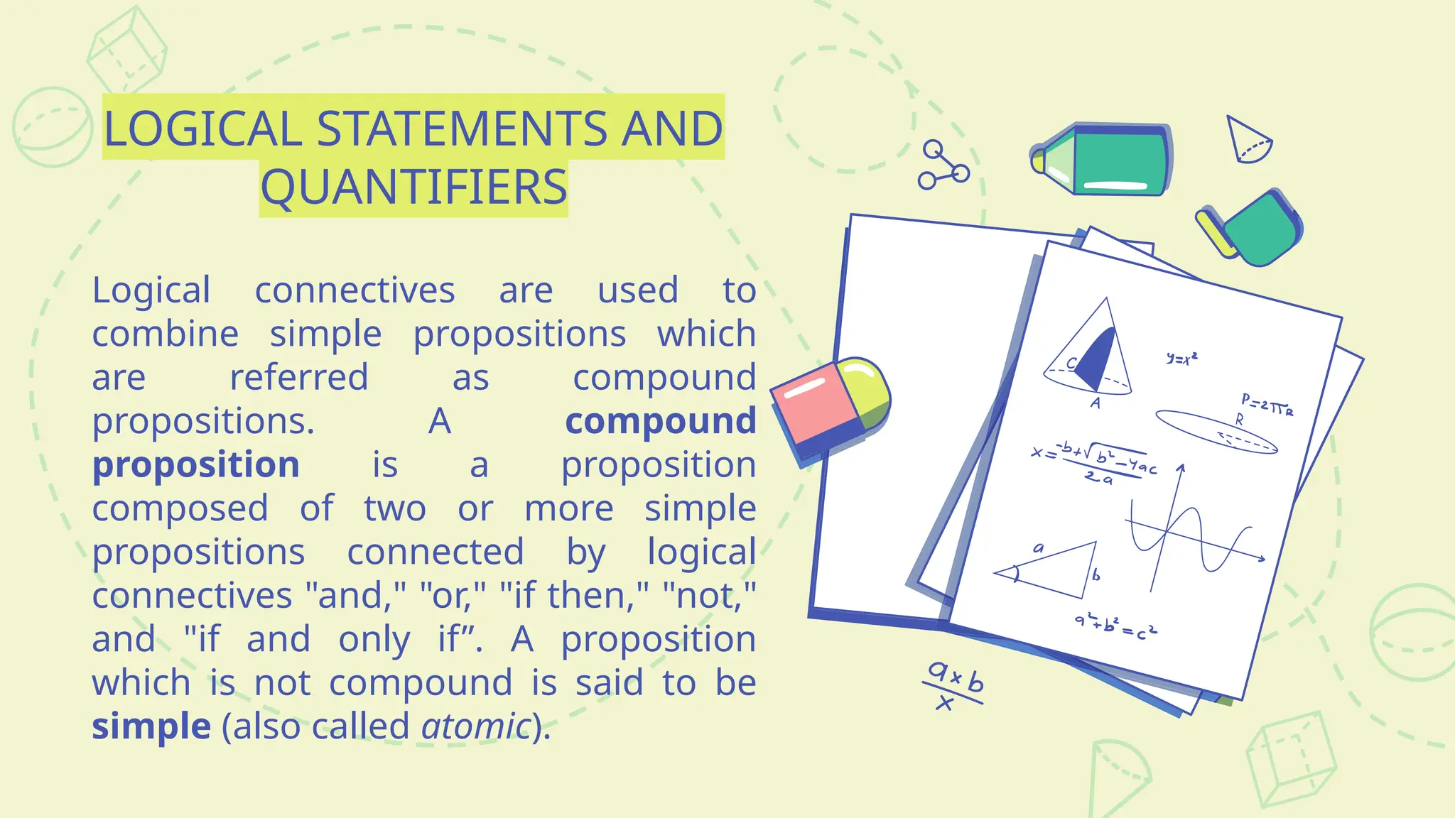 LOGICAL STATEMENTS AND
QUANTIFIERS
Logical connectives are used to
combine simple propositions which
are referred as compound
propositions. A compound
proposition is a proposition
composed of two or more simple
propositions connected by logical
connectives "and," "or," "if then," "not,"
and "if and only if”. A proposition
which is not compound is said to be
simple (also called atomic).
 