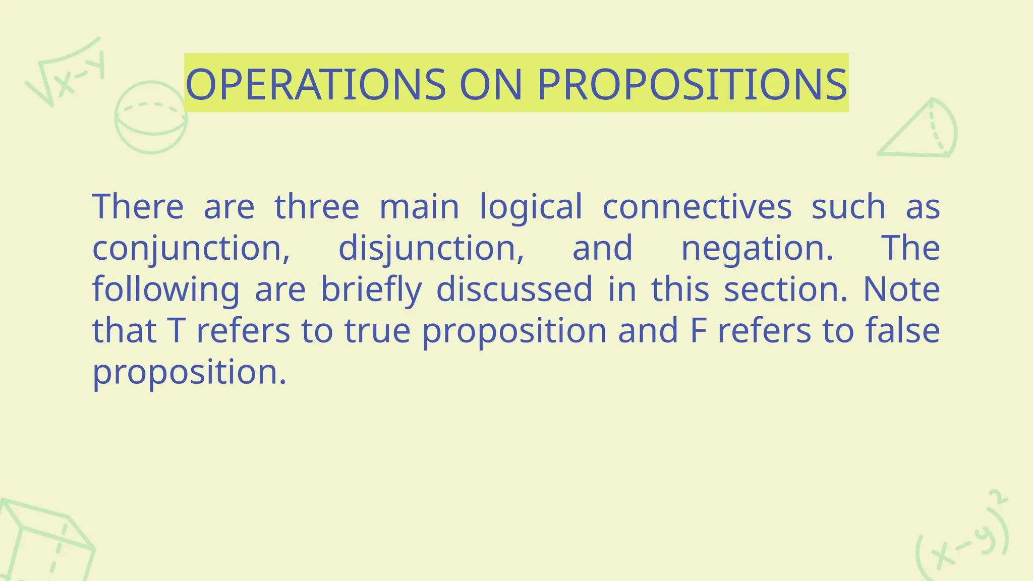 OPERATIONS ON PROPOSITIONS
There are three main logical connectives such as
conjunction, disjunction, and negation. The
following are briefly discussed in this section. Note
that T refers to true proposition and F refers to false
proposition.
 