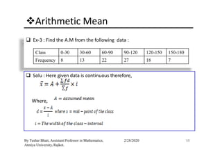 Arithmetic Mean
Ex-3 : Find the A.M from the following data :
Class 0-30 30-60 60-90 90-120 120-150 150-180
Frequency 8 13 22 27 18 7
Solu : Here given data is continuous therefore,
11By Tushar Bhatt, Assistant Professor in Mathematics,
Atmiya University, Rajkot.
2/28/2020
Solu : Here given data is continuous therefore,
Where,
 