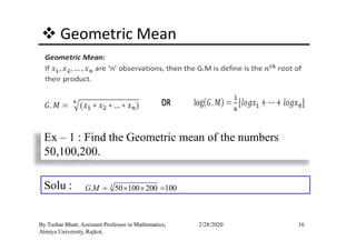 Geometric Mean
16By Tushar Bhatt, Assistant Professor in Mathematics,
Atmiya University, Rajkot.
2/28/2020
Ex – 1 : Find the Geometric mean of the numbers
50,100,200.
Solu : 3
. 50 100 200 100G M = × × =
 