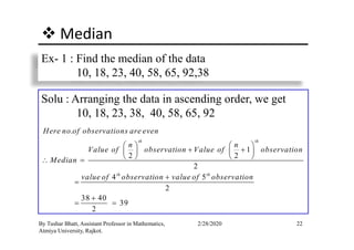Median
Ex- 1 : Find the median of the data
10, 18, 23, 40, 58, 65, 92,38
Solu : Arranging the data in ascending order, we get
10, 18, 23, 38, 40, 58, 65, 92
22By Tushar Bhatt, Assistant Professor in Mathematics,
Atmiya University, Rajkot.
2/28/2020
.
1
2 2
2
4 5
2
38 40
39
2
th th
th th
Here no of observations are even
n n
Value of observation Value of observation
Median
value of observation value of observation
   
+ +   
   ∴ =
+
=
+
= =
 