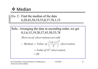 Median
Ex- 2 : Find the median of the data
6,20,43,50,19,53,0,37,78,1,15
Solu : Arranging the data in ascending order, we get
0,1,6,15,19,20,37,43,50,53,78
23By Tushar Bhatt, Assistant Professor in Mathematics,
Atmiya University, Rajkot.
2/28/2020
.
11 1
2
6
20
th
th
Here no of observations are odd
Median Value of observation
Value of observation
+ 
∴ =  
 
=
=
 
