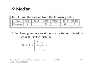 Median
Ex- 4: Find the median from the following data :
Class 0-30 30-60 60-90 90-120 120-150 150-180
Frequency 8 13 22 27 18 7
Solu : Here given observations are continuous therefore
27By Tushar Bhatt, Assistant Professor in Mathematics,
Atmiya University, Rajkot.
2/28/2020
Solu : Here given observations are continuous therefore
we will use the formula :
2
n
c
M L i
f
 
− 
= + × 
 
 
 