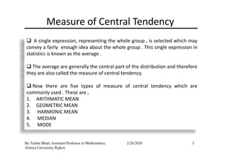 Measure of Central Tendency
A single expression, representing the whole group , is selected which may
convey a fairly enough idea about the whole group . This single expression in
statistics is known as the average .
The average are generally the central part of the distribution and therefore
they are also called the measure of central tendency.
3
Now there are five types of measure of central tendency which are
commonly used . These are ,
1. ARITHMATIC MEAN
2. GEOMETRIC MEAN
3. HARMONIC MEAN
4. MEDIAN
5. MODE
By Tushar Bhatt, Assistant Professor in Mathematics,
Atmiya University, Rajkot.
2/28/2020
 