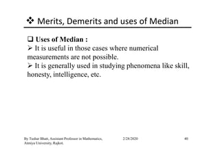 Merits, Demerits and uses of Median
Uses of Median :
It is useful in those cases where numerical
measurements are not possible.
It is generally used in studying phenomena like skill,
honesty, intelligence, etc.
40By Tushar Bhatt, Assistant Professor in Mathematics,
Atmiya University, Rajkot.
2/28/2020
honesty, intelligence, etc.
 