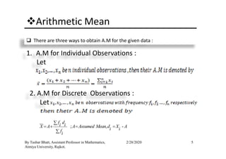 Arithmetic Mean
There are three ways to obtain A.M for the given data :
1. A.M for Individual Observations :
Let
5By Tushar Bhatt, Assistant Professor in Mathematics,
Atmiya University, Rajkot.
2/28/2020
2. A.M for Discrete Observations :
Let
; , -
f di iX A A Assumed Mean d X Ai ifi
∑
= + = =
∑
 