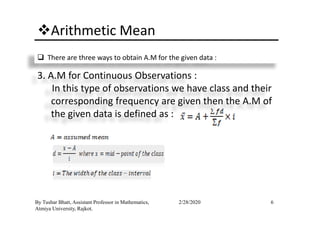 Arithmetic Mean
There are three ways to obtain A.M for the given data :
3. A.M for Continuous Observations :
In this type of observations we have class and their
corresponding frequency are given then the A.M of
the given data is defined as :
6By Tushar Bhatt, Assistant Professor in Mathematics,
Atmiya University, Rajkot.
2/28/2020
the given data is defined as :
 