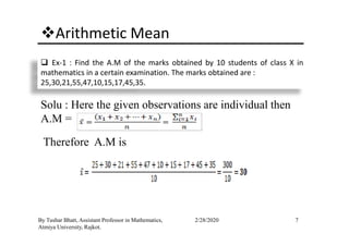 Arithmetic Mean
Ex-1 : Find the A.M of the marks obtained by 10 students of class X in
mathematics in a certain examination. The marks obtained are :
25,30,21,55,47,10,15,17,45,35.
Solu : Here the given observations are individual then
A.M =
7By Tushar Bhatt, Assistant Professor in Mathematics,
Atmiya University, Rajkot.
2/28/2020
A.M =
Therefore A.M is
 