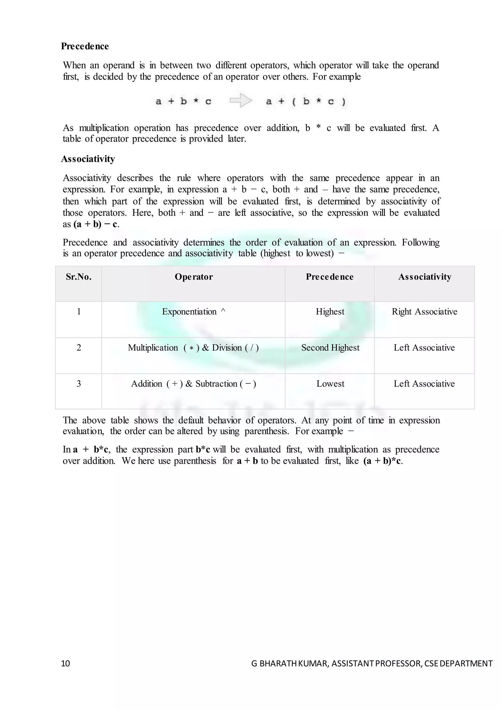 10 G BHARATHKUMAR, ASSISTANTPROFESSOR,CSEDEPARTMENT
Precedence
When an operand is in between two different operators, which operator will take the operand
first, is decided by the precedence of an operator over others. For example
As multiplication operation has precedence over addition, b * c will be evaluated first. A
table of operator precedence is provided later.
Associativity
Associativity describes the rule where operators with the same precedence appear in an
expression. For example, in expression a + b − c, both + and – have the same precedence,
then which part of the expression will be evaluated first, is determined by associativity of
those operators. Here, both + and − are left associative, so the expression will be evaluated
as (a + b) − c.
Precedence and associativity determines the order of evaluation of an expression. Following
is an operator precedence and associativity table (highest to lowest) −
Sr.No. Operator Precedence Associativity
1 Exponentiation ^ Highest Right Associative
2 Multiplication ( ∗ ) & Division ( / ) Second Highest Left Associative
3 Addition ( + ) & Subtraction ( − ) Lowest Left Associative
The above table shows the default behavior of operators. At any point of time in expression
evaluation, the order can be altered by using parenthesis. For example −
In a + b*c, the expression part b*c will be evaluated first, with multiplication as precedence
over addition. We here use parenthesis for a + b to be evaluated first, like (a + b)*c.
 
