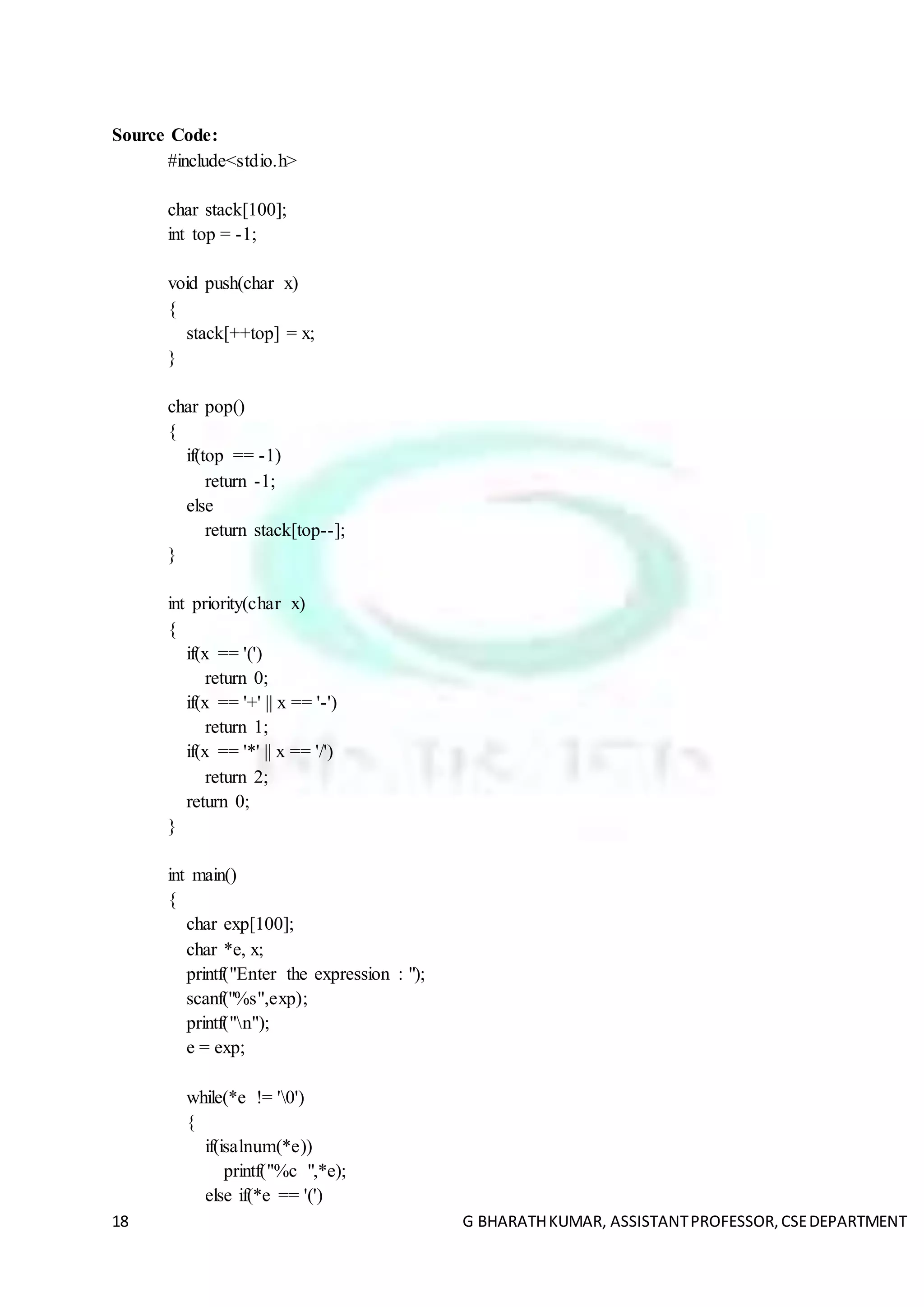18 G BHARATHKUMAR, ASSISTANTPROFESSOR,CSEDEPARTMENT
Source Code:
#include<stdio.h>
char stack[100];
int top = -1;
void push(char x)
{
stack[++top] = x;
}
char pop()
{
if(top == -1)
return -1;
else
return stack[top--];
}
int priority(char x)
{
if(x == '(')
return 0;
if(x == '+' || x == '-')
return 1;
if(x == '*' || x == '/')
return 2;
return 0;
}
int main()
{
char exp[100];
char *e, x;
printf("Enter the expression : ");
scanf("%s",exp);
printf("n");
e = exp;
while(*e != '0')
{
if(isalnum(*e))
printf("%c ",*e);
else if(*e == '(')
 