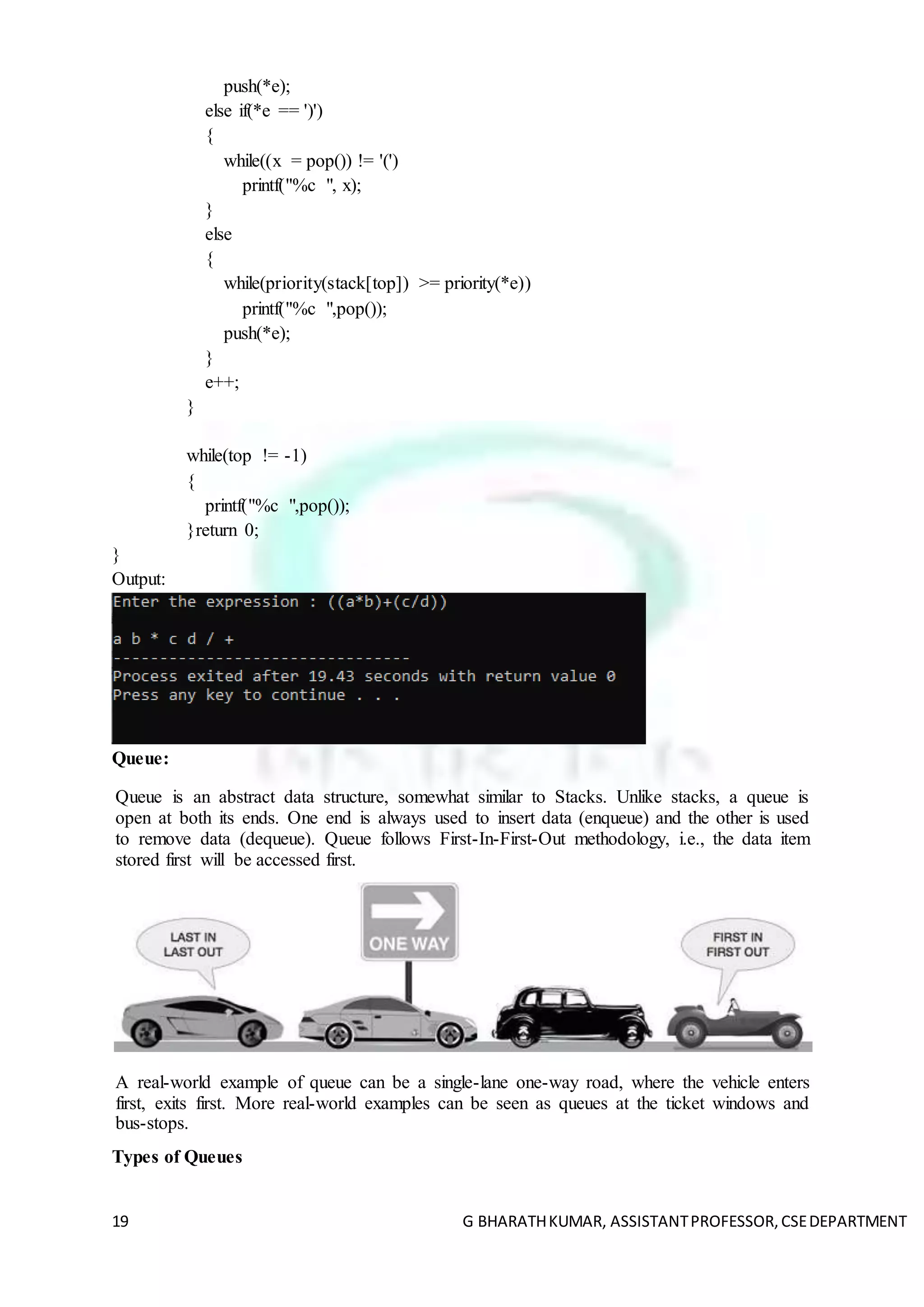19 G BHARATHKUMAR, ASSISTANTPROFESSOR,CSEDEPARTMENT
push(*e);
else if(*e == ')')
{
while((x = pop()) != '(')
printf("%c ", x);
}
else
{
while(priority(stack[top]) >= priority(*e))
printf("%c ",pop());
push(*e);
}
e++;
}
while(top != -1)
{
printf("%c ",pop());
}return 0;
}
Output:
Queue:
Queue is an abstract data structure, somewhat similar to Stacks. Unlike stacks, a queue is
open at both its ends. One end is always used to insert data (enqueue) and the other is used
to remove data (dequeue). Queue follows First-In-First-Out methodology, i.e., the data item
stored first will be accessed first.
A real-world example of queue can be a single-lane one-way road, where the vehicle enters
first, exits first. More real-world examples can be seen as queues at the ticket windows and
bus-stops.
Types of Queues
 