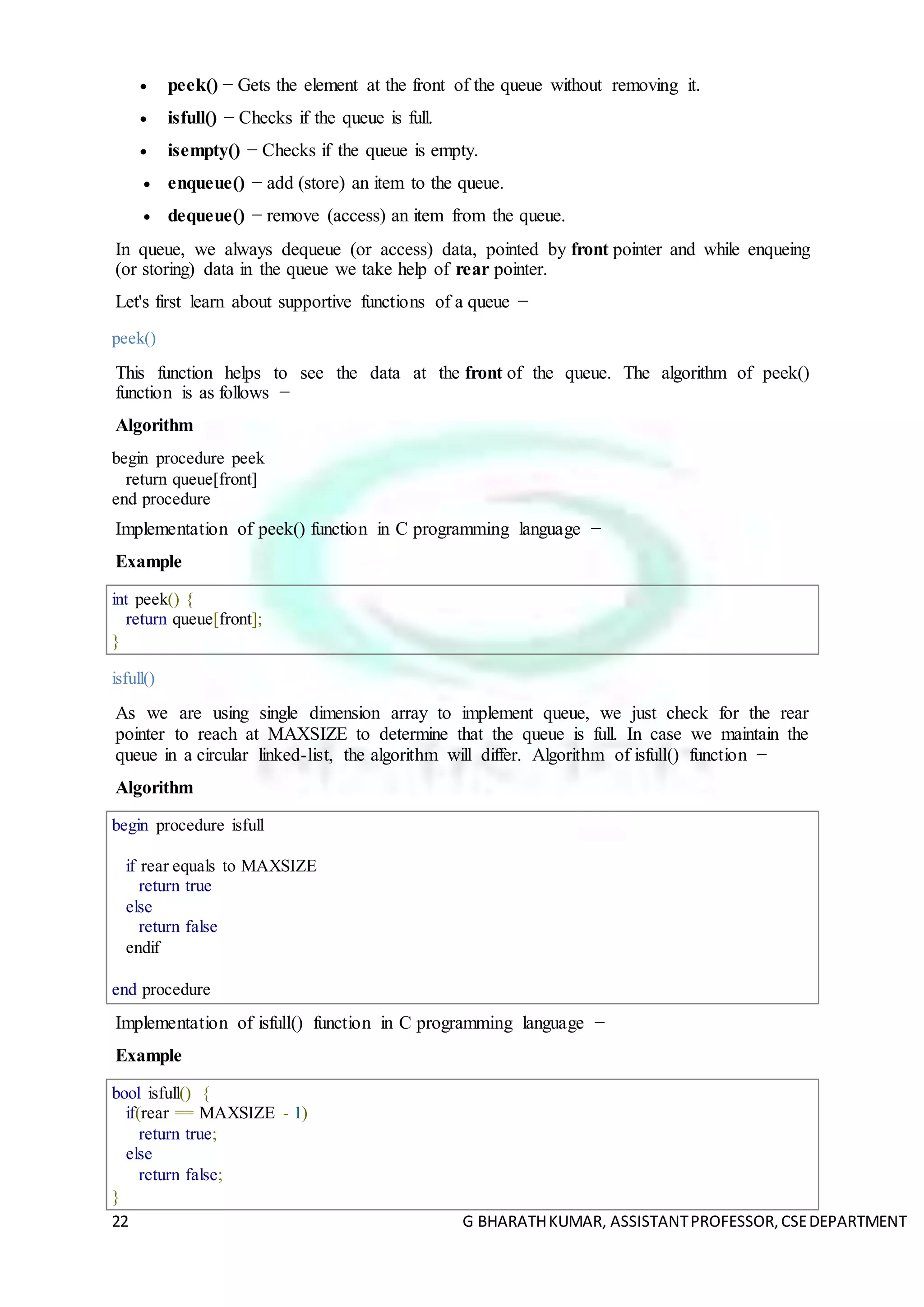 22 G BHARATHKUMAR, ASSISTANTPROFESSOR,CSEDEPARTMENT
 peek() − Gets the element at the front of the queue without removing it.
 isfull() − Checks if the queue is full.
 isempty() − Checks if the queue is empty.
 enqueue() − add (store) an item to the queue.
 dequeue() − remove (access) an item from the queue.
In queue, we always dequeue (or access) data, pointed by front pointer and while enqueing
(or storing) data in the queue we take help of rear pointer.
Let's first learn about supportive functions of a queue −
peek()
This function helps to see the data at the front of the queue. The algorithm of peek()
function is as follows −
Algorithm
begin procedure peek
return queue[front]
end procedure
Implementation of peek() function in C programming language −
Example
int peek() {
return queue[front];
}
isfull()
As we are using single dimension array to implement queue, we just check for the rear
pointer to reach at MAXSIZE to determine that the queue is full. In case we maintain the
queue in a circular linked-list, the algorithm will differ. Algorithm of isfull() function −
Algorithm
begin procedure isfull
if rear equals to MAXSIZE
return true
else
return false
endif
end procedure
Implementation of isfull() function in C programming language −
Example
bool isfull() {
if(rear == MAXSIZE - 1)
return true;
else
return false;
}
 