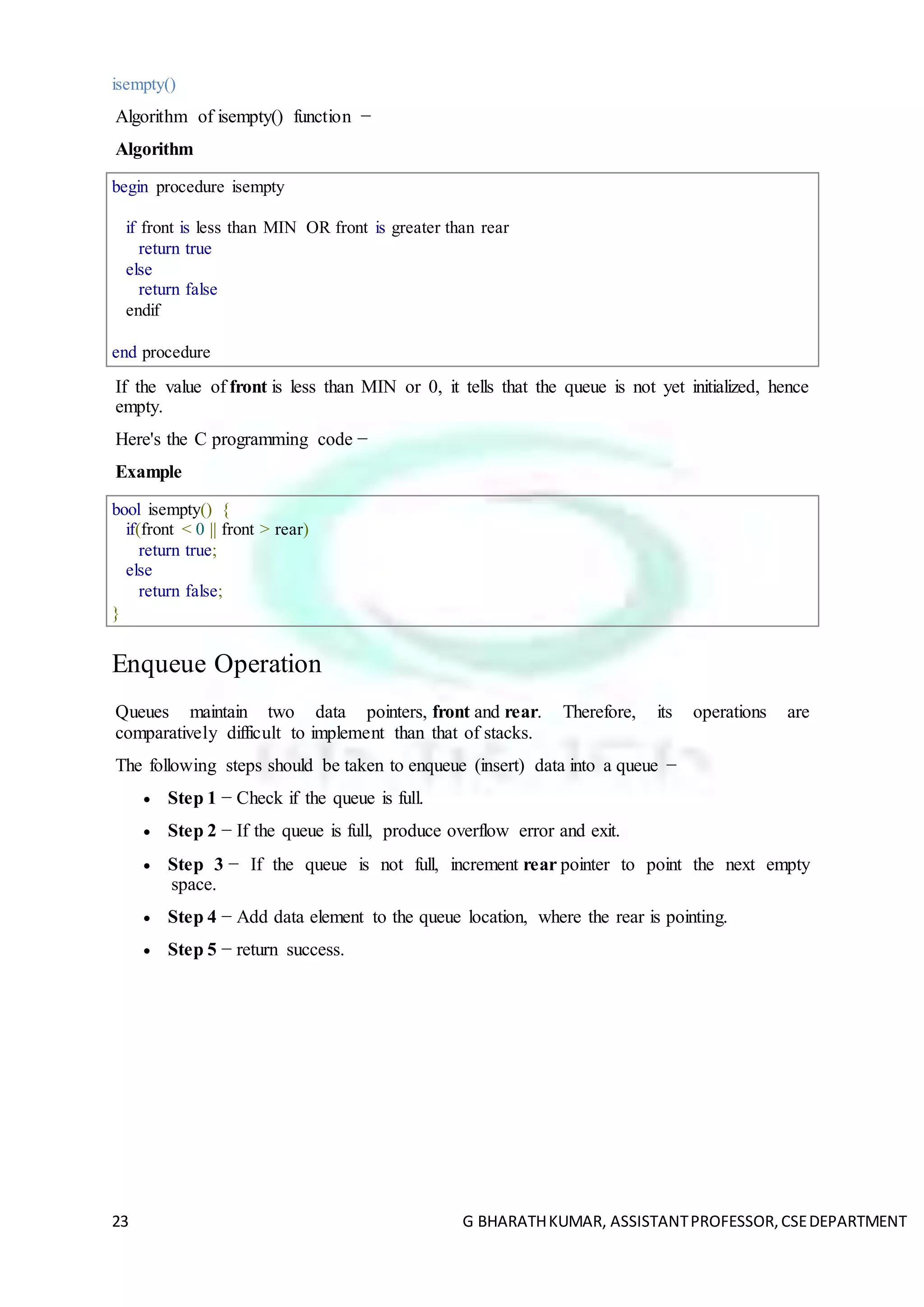 23 G BHARATHKUMAR, ASSISTANTPROFESSOR,CSEDEPARTMENT
isempty()
Algorithm of isempty() function −
Algorithm
begin procedure isempty
if front is less than MIN OR front is greater than rear
return true
else
return false
endif
end procedure
If the value of front is less than MIN or 0, it tells that the queue is not yet initialized, hence
empty.
Here's the C programming code −
Example
bool isempty() {
if(front < 0 || front > rear)
return true;
else
return false;
}
Enqueue Operation
Queues maintain two data pointers, front and rear. Therefore, its operations are
comparatively difficult to implement than that of stacks.
The following steps should be taken to enqueue (insert) data into a queue −
 Step 1 − Check if the queue is full.
 Step 2 − If the queue is full, produce overflow error and exit.
 Step 3 − If the queue is not full, increment rear pointer to point the next empty
space.
 Step 4 − Add data element to the queue location, where the rear is pointing.
 Step 5 − return success.
 