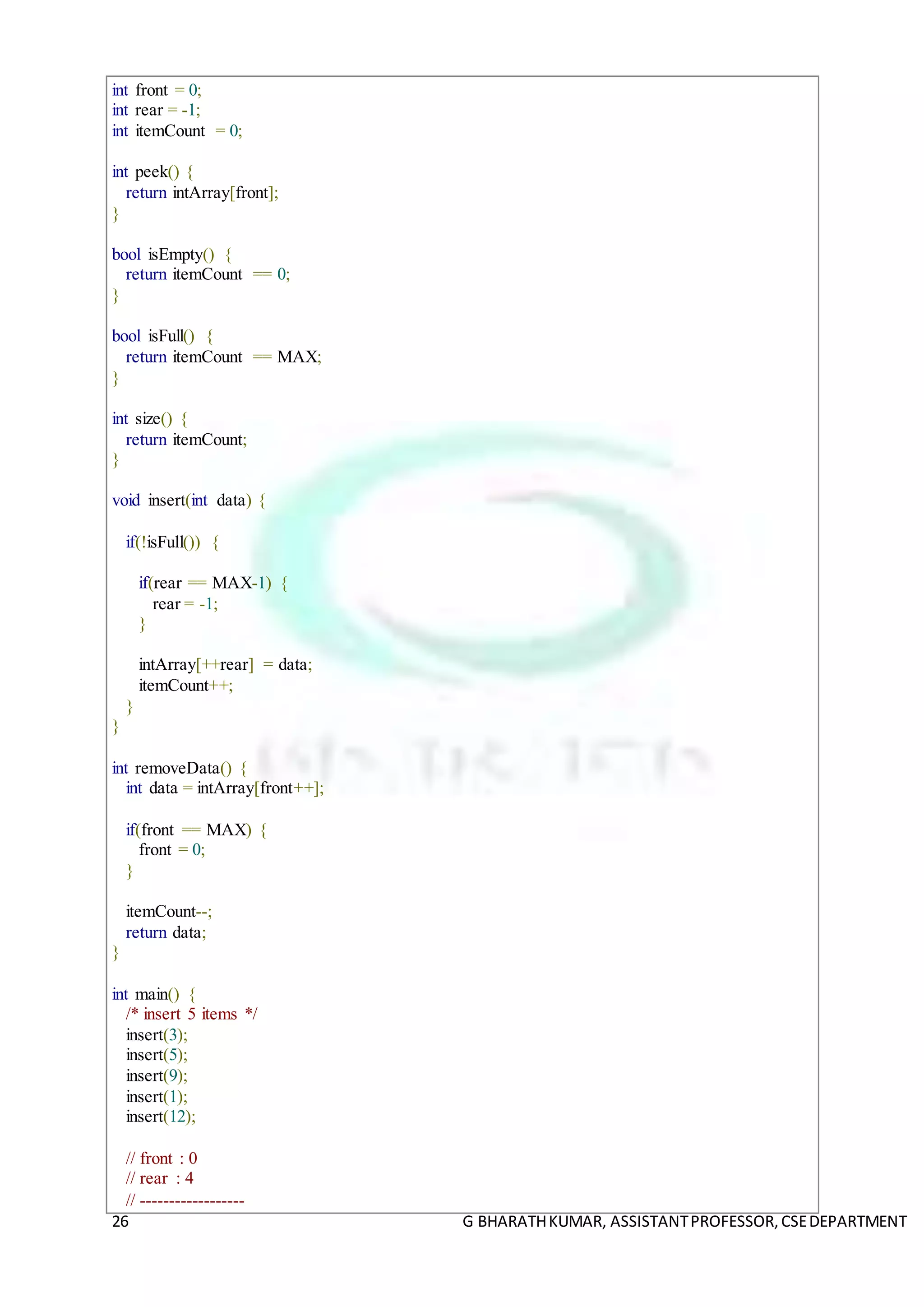 26 G BHARATHKUMAR, ASSISTANTPROFESSOR,CSEDEPARTMENT
int front = 0;
int rear = -1;
int itemCount = 0;
int peek() {
return intArray[front];
}
bool isEmpty() {
return itemCount == 0;
}
bool isFull() {
return itemCount == MAX;
}
int size() {
return itemCount;
}
void insert(int data) {
if(!isFull()) {
if(rear == MAX-1) {
rear = -1;
}
intArray[++rear] = data;
itemCount++;
}
}
int removeData() {
int data = intArray[front++];
if(front == MAX) {
front = 0;
}
itemCount--;
return data;
}
int main() {
/* insert 5 items */
insert(3);
insert(5);
insert(9);
insert(1);
insert(12);
// front : 0
// rear : 4
// ------------------
 