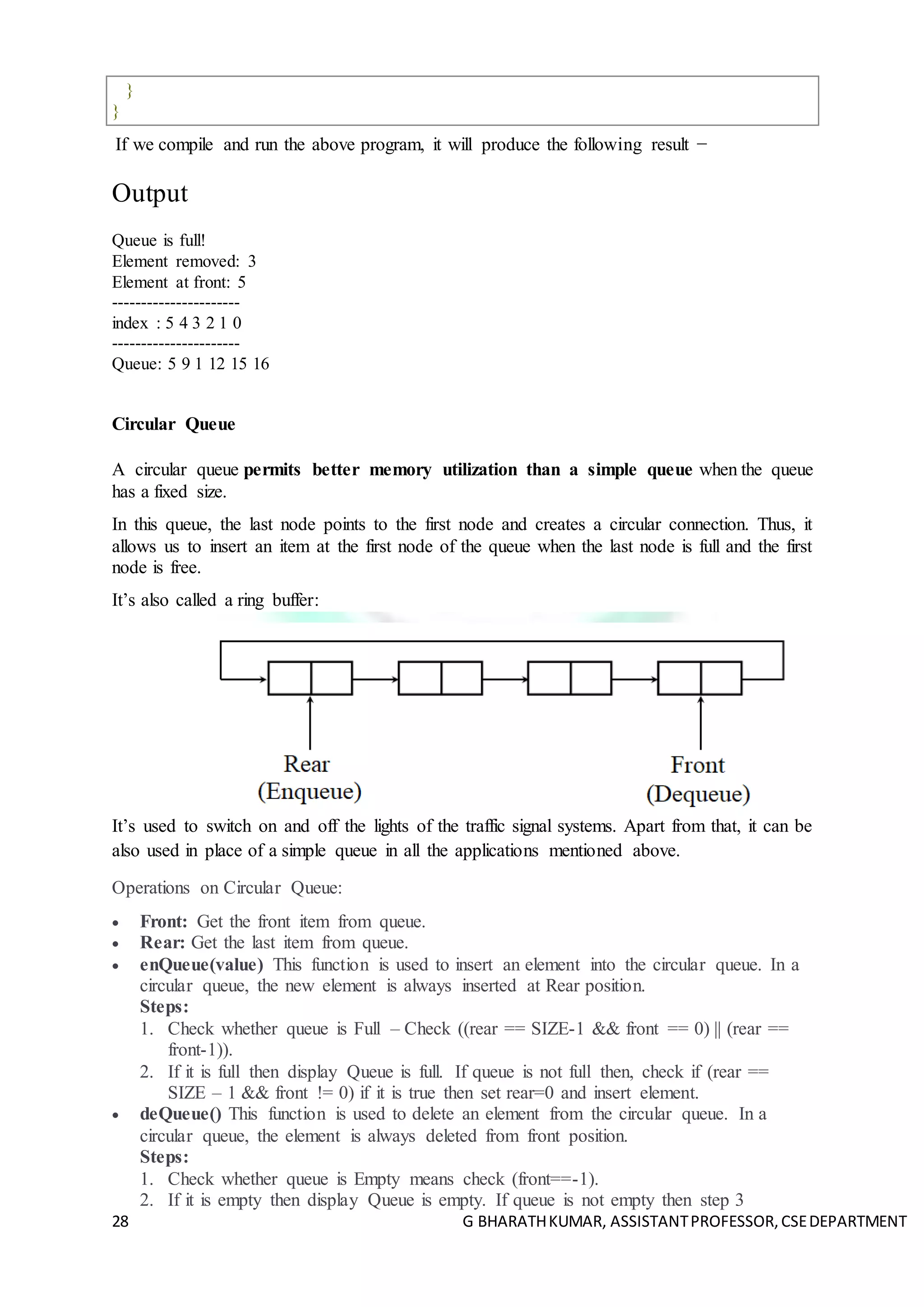 28 G BHARATHKUMAR, ASSISTANTPROFESSOR,CSEDEPARTMENT
}
}
If we compile and run the above program, it will produce the following result −
Output
Queue is full!
Element removed: 3
Element at front: 5
----------------------
index : 5 4 3 2 1 0
----------------------
Queue: 5 9 1 12 15 16
Circular Queue
A circular queue permits better memory utilization than a simple queue when the queue
has a fixed size.
In this queue, the last node points to the first node and creates a circular connection. Thus, it
allows us to insert an item at the first node of the queue when the last node is full and the first
node is free.
It’s also called a ring buffer:
It’s used to switch on and off the lights of the traffic signal systems. Apart from that, it can be
also used in place of a simple queue in all the applications mentioned above.
Operations on Circular Queue:
 Front: Get the front item from queue.
 Rear: Get the last item from queue.
 enQueue(value) This function is used to insert an element into the circular queue. In a
circular queue, the new element is always inserted at Rear position.
Steps:
1. Check whether queue is Full – Check ((rear == SIZE-1 && front == 0) || (rear ==
front-1)).
2. If it is full then display Queue is full. If queue is not full then, check if (rear ==
SIZE – 1 && front != 0) if it is true then set rear=0 and insert element.
 deQueue() This function is used to delete an element from the circular queue. In a
circular queue, the element is always deleted from front position.
Steps:
1. Check whether queue is Empty means check (front==-1).
2. If it is empty then display Queue is empty. If queue is not empty then step 3
 