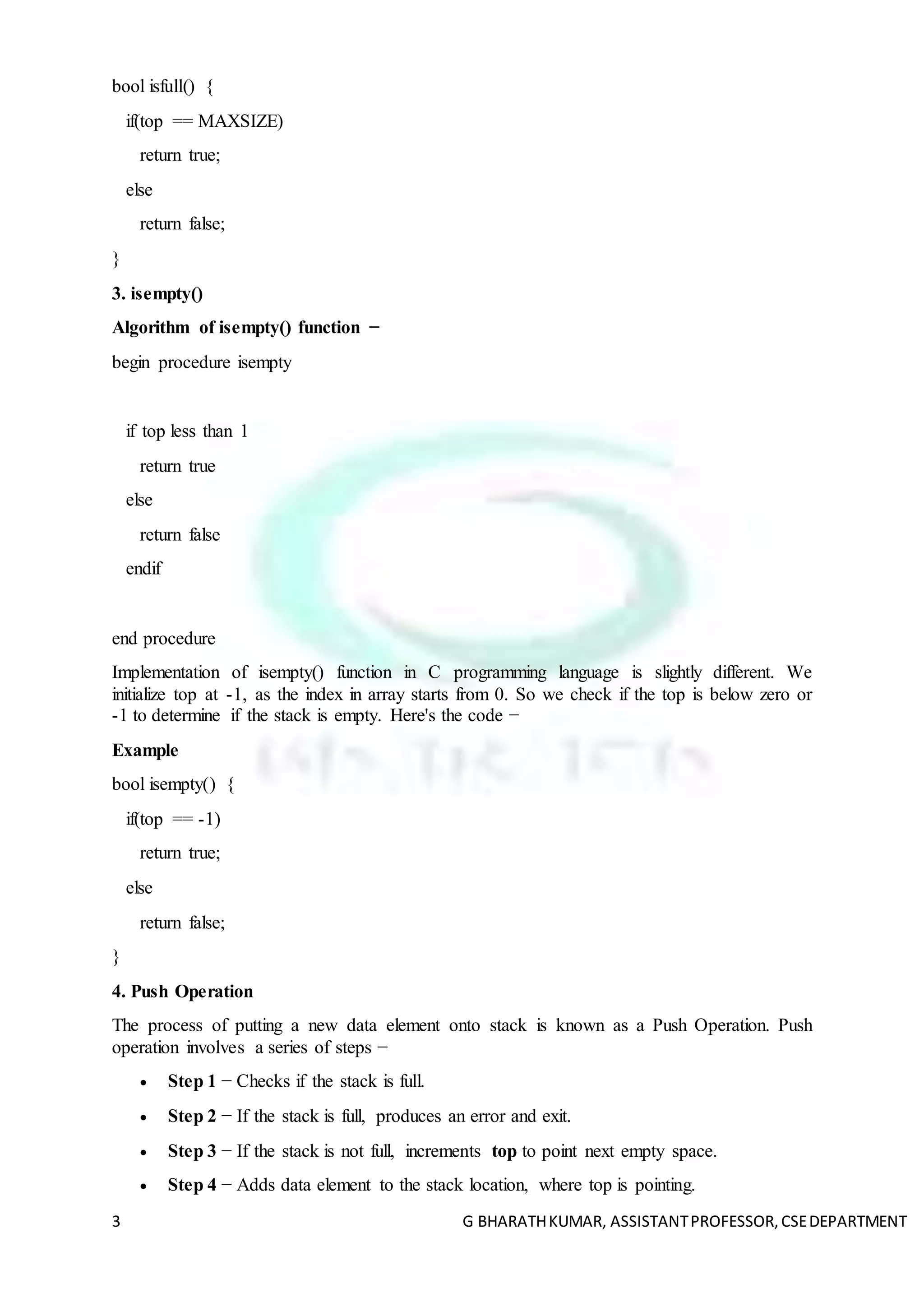 3 G BHARATHKUMAR, ASSISTANTPROFESSOR,CSEDEPARTMENT
bool isfull() {
if(top == MAXSIZE)
return true;
else
return false;
}
3. isempty()
Algorithm of isempty() function −
begin procedure isempty
if top less than 1
return true
else
return false
endif
end procedure
Implementation of isempty() function in C programming language is slightly different. We
initialize top at -1, as the index in array starts from 0. So we check if the top is below zero or
-1 to determine if the stack is empty. Here's the code −
Example
bool isempty() {
if(top == -1)
return true;
else
return false;
}
4. Push Operation
The process of putting a new data element onto stack is known as a Push Operation. Push
operation involves a series of steps −
 Step 1 − Checks if the stack is full.
 Step 2 − If the stack is full, produces an error and exit.
 Step 3 − If the stack is not full, increments top to point next empty space.
 Step 4 − Adds data element to the stack location, where top is pointing.
 