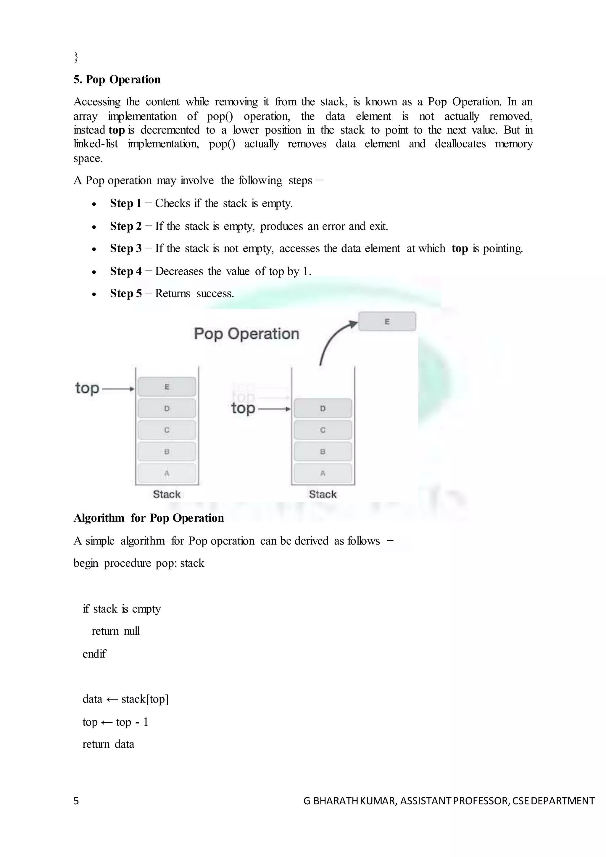 5 G BHARATHKUMAR, ASSISTANTPROFESSOR,CSEDEPARTMENT
}
5. Pop Operation
Accessing the content while removing it from the stack, is known as a Pop Operation. In an
array implementation of pop() operation, the data element is not actually removed,
instead top is decremented to a lower position in the stack to point to the next value. But in
linked-list implementation, pop() actually removes data element and deallocates memory
space.
A Pop operation may involve the following steps −
 Step 1 − Checks if the stack is empty.
 Step 2 − If the stack is empty, produces an error and exit.
 Step 3 − If the stack is not empty, accesses the data element at which top is pointing.
 Step 4 − Decreases the value of top by 1.
 Step 5 − Returns success.
Algorithm for Pop Operation
A simple algorithm for Pop operation can be derived as follows −
begin procedure pop: stack
if stack is empty
return null
endif
data ← stack[top]
top ← top - 1
return data
 
