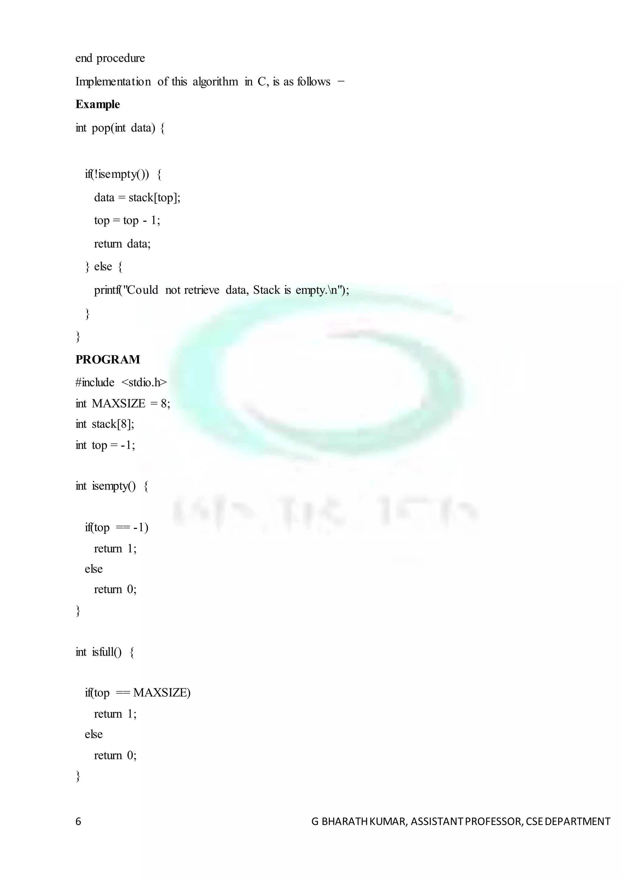 6 G BHARATHKUMAR, ASSISTANTPROFESSOR,CSEDEPARTMENT
end procedure
Implementation of this algorithm in C, is as follows −
Example
int pop(int data) {
if(!isempty()) {
data = stack[top];
top = top - 1;
return data;
} else {
printf("Could not retrieve data, Stack is empty.n");
}
}
PROGRAM
#include <stdio.h>
int MAXSIZE = 8;
int stack[8];
int top = -1;
int isempty() {
if(top == -1)
return 1;
else
return 0;
}
int isfull() {
if(top == MAXSIZE)
return 1;
else
return 0;
}
 